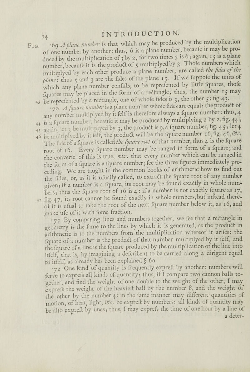 Fig. *6q A plane number is that which may be produced by the multiplication of one number by another: thus, 6 is a plane number, becaufe it may be pro¬ duced by the multiplication of 3 by 2, for two times 3 is 6; again, 15 is a plane number, becaufe it is the product of 5 multiplyedby 3. Thofe numbers which multiplyed by each other produce a plane number, are called the fides of the plane: thus 5 and 3 are the fides of the plane 15. If we fuppofe the units of which any plane number confifis, to be reprefented by little fquares, thofe fun ares may be placed in the form of a redangle} thus, the number 15 may 43 be reprefented by a rectangle, one of whofe fides is 3, the other 5: fig 43. • 70 A fquare number is a plane number whofe fides are equal 3 the product of any number multiplyedby it felf is therefore always a fquare number: thus, 4 44 is a fquare number, becaufe it may be produced by multiplying 2 by 2, fig. 44 j 43 a .rain- let 3 be multiplyed by 3, the product is 9, a fquare number, fig. 45 J let4 46 be multiplyedby it fell, trie product will be the fquare numbei 16, fig. 46,<fsV. T^ e fide of a fquare is called the fquare root of that number, tnus 4 is the fquare root of 16. Every fquare number may be ranged in form of a fquares and the converfe of this is true, viz. that every number which can be ranged in the form of a fquare is a fquare number 3 fee the three figures immediately pre¬ ceding We are taught in the common books of arithmetic how to find out the fides, or, as it is ufually called, to extract the fquare root of any number o iven 3 if a number is a fquare, its root may be found exactly in whole num¬ bers} thus the fquare root of 16 is 4 • if a number is not exactly fquare as 17, 47 £7.47, its root cannot be found exactly in whole numbers,but inftead there¬ of it is ufual to take the root of the next fquare number below it, as 16, and make ufe of it with fome fraction, • 71 By comparing lines and numbers together, we fee that a redangle in geometry is the fame to the lines by which it is generated, as the product in arithmetic is to the numbers from the multiplication whereof it arifes: the fquare of a number is the product of that number multiplyed by it felf, and the fquare of a line is the fquare produced by the multiplication of the line into itfelf, that is, by imagining a deferibent to be carried along a dirigent equal to itfelf, as already has been explained § 60. '72 One kind of quantity is frequently exprefi by another: numbers will ferve to exprefs all kinds of quantity} thus, if I compare two cannon balls to¬ gether, and find the weight of one double to the weight of the other, I may exprefs the weight of the heaviefi ball by the number 8, and the weight of the other by the number 4: in the fame manner may different quantities of motion, of heat, light, &c. be exprefi; by numbers: all kinds of quantity may be alfo exprefi by lines3 thus, I may exprefs the time of one hour by a line of a deter-