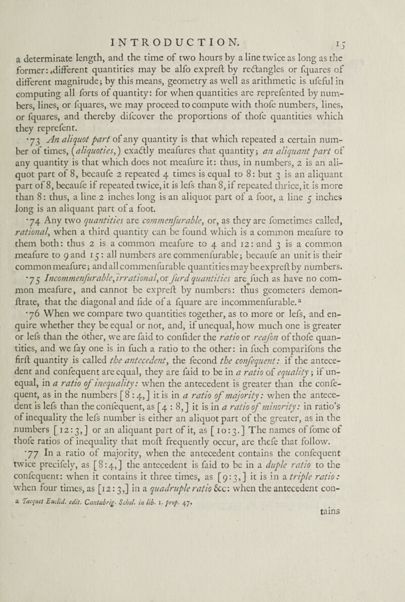 a determinate length, and the time of two hours by a line twice as long as the former: ^different quantities may be alfo expreft by rectangles or fquares of different magnitude; by this means, geometry as well as arithmetic is ufeful in computing all forts of quantity: for when quantities are reprefented by num¬ bers, lines, or fquares, we may proceed to compute with thofe numbers, lines, or fquares, and thereby difcover the proportions of thofe quantities which they reprefent. •73 An aliquot part of any quantity is that which repeated a certain num¬ ber of times, (aliquoties,) exactly meafures that quantity; an aliquant part of any quantity is that which does not meafure it: thus, in numbers, 2 is an ali¬ quot part of 8, becaufe 2 repeated 4 times is equal to 8: but 3 is an aliquant part of 8, becaufe if repeated twice, it is lefs than 8, if repeated thrice, it is more than 8: thus, a line 2 inches long is an aliquot part of a foot, a line 5 inches long is an aliquant part of a foot. •74 Any two quantities are commenfurable ^ or, as they are fometimes called, rational, when a third quantity can be found which is a common meafure to them both: thus 2 is a common meafure to 4 and 12:-and 3 is a common meafure to 9 and 15: all numbers are commenfurable; becaufe an unit is their common meafure; and all commenfurable quantities may be expreft by numbers. •73 Incom?nenfurabk\irrational,or furdquantities are fuch as have no com¬ mon meafure, and cannot be expreft by numbers: thus geometers demon- ftrate, that the diagonal and fide of a fquare are incommenfurable.a •76 When we compare two quantities together, as to more or lefs, and en¬ quire whether they be equal or not, and, if unequal, how much one is greater or lefs than the other, we are faid to confider the ratio or reafon of thofe quan¬ tities, and we fay one is in fuch a ratio to the other: in fuch comparifons the firft quantity is called the antecedent, the fecond the confequent: if the antece¬ dent and confequent are equal, they are faid to be in a ratio of equality; if un¬ equal, in a ratio of inequality: when the antecedent is greater than the confe¬ quent, as in the numbers [8 :4,] it is in a ratio of majority: when the antece¬ dent is lefs than the confequent, as [4 : 8,] it is in a ratio of minority: in ratio’s of inequality the lefs number is either an aliquot part of the greater, as in the numbers [12:3,] or an aliquant part of it, as [10:3.] The names of fome of thofe ratios of inequality that mod; frequently occur, are thefe that follow. ■77 In a ratio of majority, when the antecedent contains the confequent twice precifely, as [8:4,] the antecedent is faid to be in a duple ratio to the confequent: when it contains it three times, as [9:3,] it is in a triple ratio: when four times, as [12:3,] in a quadruple ratio &c: when the antecedent con- a 'Tacquet Euclid. edit. Cantabrig. Sc hoi. in lib- l. prop. 47. tains