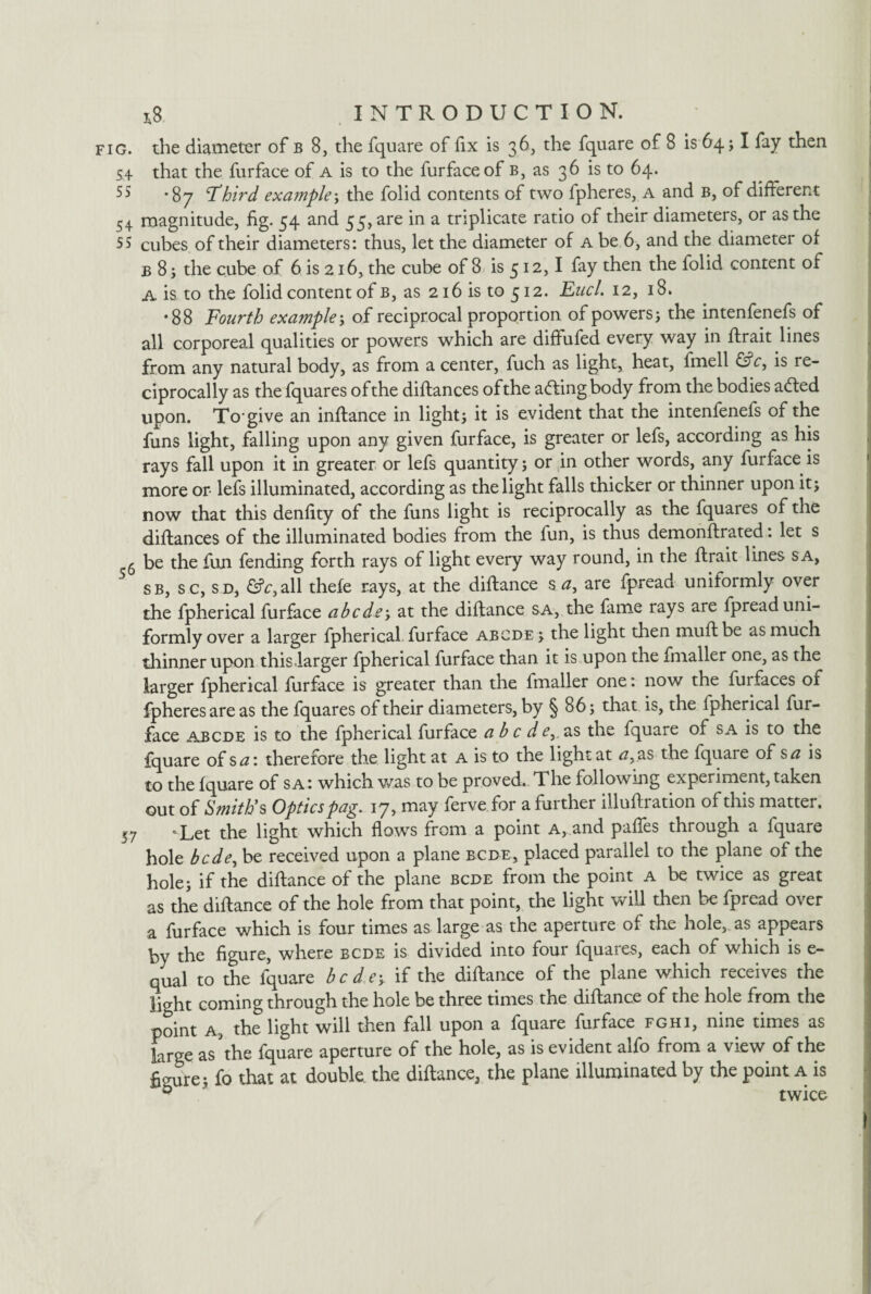 fig. the diameter of b 8, the fquare of fix is 36, the fquare of 8 is 64 j I fay then that the furface of a is to the furfaceof b, as 36 is to 64. 55 -gy Third example; the folid contents of two fpheres, a and b, of different 54 magnitude, fig. 54 and 55, are in a triplicate ratio of their diameters, or as the 55 cubes of their diameters: thus, let the diameter of a be 6, and the diameter of B 8; the cube of 6 is 216, the cube of 8 is 512,1 fay then the folid content of A is to the folid content of b, as 216 is to 512. Enel 12, 18. •88 Fourth example; of reciprocal proportion of powers j the intenfenefs of all corporeal qualities or powers which are diffufed every way in ftrait lines from any natural body, as from a center, fuch as light, heat, fmell &c, is re¬ ciprocally as the fquares ofthe diflances of the adring body from the bodies adted upon. To give an inftance in lights it is evident that the intenfenefs of the funs light, falling upon any given furface, is greater or lefs, according as his rays fall upon it in greater or lefs quantity; or in other words, any furface is more or lefs illuminated, according as the light falls thicker or thinner upon it; now that this denfity of the funs light is reciprocally as the fquares ofthe diftances of the illuminated bodies from the fun, is thus demonftrated: let s 6 be the fun fending forth rays of light every way round, in the flrait lines s a, sb, sc, sd, £?r,all thefe rays, at the diftance s a, are fpread uniformly over the fpherical furface abode; at the diffance sa, the fame rays are fpread uni¬ formly over a larger fpherical furface abode ; the light then muft be as much thinner upon this larger fpherical furface than it is upon the fmaller one, as the larger fpherical furface is greater than the fmaller one: now the furfaces of fpheres are as the fquares of their diameters, by § 86; that is, the fpherical fur¬ face abcde is to the fpherical furface a b c d e,, as the fquare of sa is to the fquare of sa: therefore the light at a is to the light at <2, as the fquare of sa is to the fquare of sa: which was to be proved. The following experiment, taken out of Smith's Opticspag. 17, may ferve for a further illuflration of this matter. 57 » Let the light which flows from a point A, and pafles through a fquare hole bede^ be received upon a plane bcde, placed parallel to the plane of the hole; if the diftance of the plane bcde from the point a be twice as great as the diftance of the hole from that point, the light will then be fpread over a furface which is four times as large as the aperture of the hole, as appears by the figure, where bcde is divided into four fquares, each of which is e- qual to the fquare bcde-y if the diftance of the plane which receives the light coming through the hole be three times the diftance of the hole from the point a, the light will then fall upon a fquare furface fghi, nine times as large as the fquare aperture of the hole, as is evident alfo from a view ofthe figure; fo that at double, the diftance, the plane illuminated by the point a is b twice