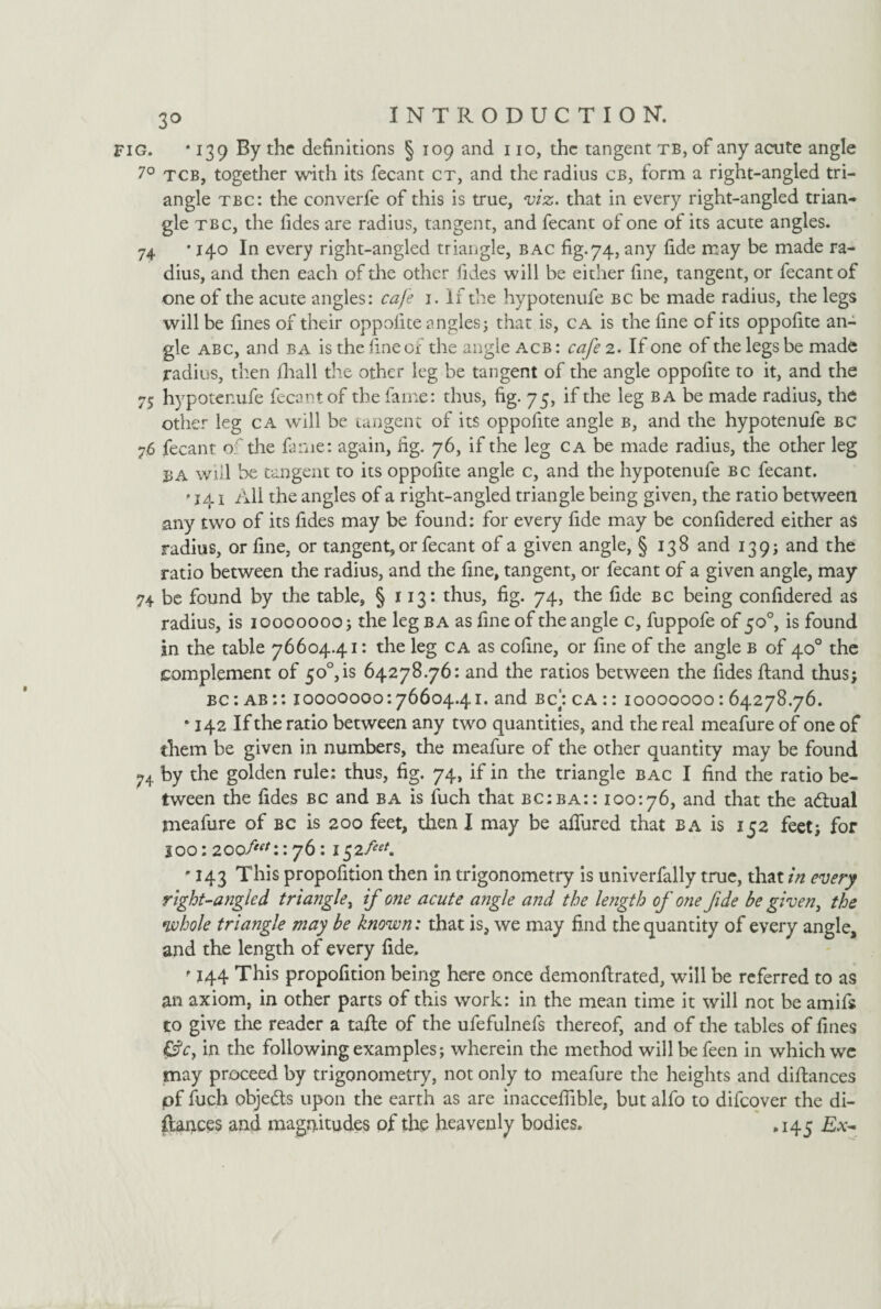 fig. * 139 By the definitions § 109 and 110, the tangent tb, of any acute angle 7° tcb, together with its fecant ct, and the radius cb, form a right-angled tri¬ angle tbc: the converfe of this is true, viz. that in every right-angled trian¬ gle tbc, the fides are radius, tangent, and fecant of one of its acute angles. 74 • 140 In every right-angled triangle, bac fig.74, any fide may be made ra¬ dius, and then each of the other fides will be either fine, tangent, or fecant of one of the acute angles: cafe 1. If the hypotenufe bc be made radius, the legs will be fines of their oppolite angles; that is, ca is the fine of its oppofite an¬ gle abc, and ba is the fine of the angle acb : cafe 2. If one of the legs be made radius, then fhall the other leg be tangent of the angle oppofite to it, and the 75 hypotenufe fecant of the fame: thus, fig. 75, if the leg ba be made radius, the other leg ca will be tangent of its oppofite angle b, and the hypotenufe bc 76 fecant of the fame: again, fig. 76, if the leg ca be made radius, the other leg BA will be tangent to its oppofite angle c, and the hypotenufe bc fecant. • 141 All the angles of a right-angled triangle being given, the ratio between any two of its fides may be found: for every fide may be confidered either as radius, or fine, or tangent, or fecant of a given angle, § 138 and 139 j and the ratio between the radius, and the fine, tangent, or fecant of a given angle, may 74 be found by the table, § 113: thus, fig. 74, the fide bc being confidered as radius, is 10000000; the leg ba as fine of the angle c, fuppofe of 50°, is found in the table 76604.41: the leg ca as cofine, or fine of the angle b of 40° the complement of 50°,is 64278.76: and the ratios between the fides Rand thus; bc : ab :: 10000000:76604.41. and bc]: ca :: 10000000: 64278.76. • 142 If the ratio between any two quantities, and the real meafure of one of them be given in numbers, the meafure of the other quantity may be found 74 by the golden rule: thus, fig. 74, if in the triangle bac I find the ratio be¬ tween the fides bc and ba is fuch that bc:ba:: 100:76, and that the adtual meafure of bc is 200 feet, then I may be allured that ba is 152 feet; for 100: 200f*\: 76: 1$2feet. • 143 This propofition then in trigonometry is univerfally true, that/Vz every right-angled triangle, if one acute angle and the length of one fide be given, the whole triangle may be known: that is, we may find the quantity of every angle, and the length of every fide, ’ 144 This propofition being here once demonfirated, will be referred to as an axiom, in other parts of this work: in the mean time it will not be amifs to give the reader a tafte of the ufefulnefs thereof, and of the tables of fines &c, in the following examples; wherein the method will befeen in which wc may proceed by trigonometry, not only to meafure the heights and diftances pf fuch obje&s upon the earth as are inacceflible, but alfo to difeover the di¬ stances and magnitudes of the heavenly bodies. .143 Ex-