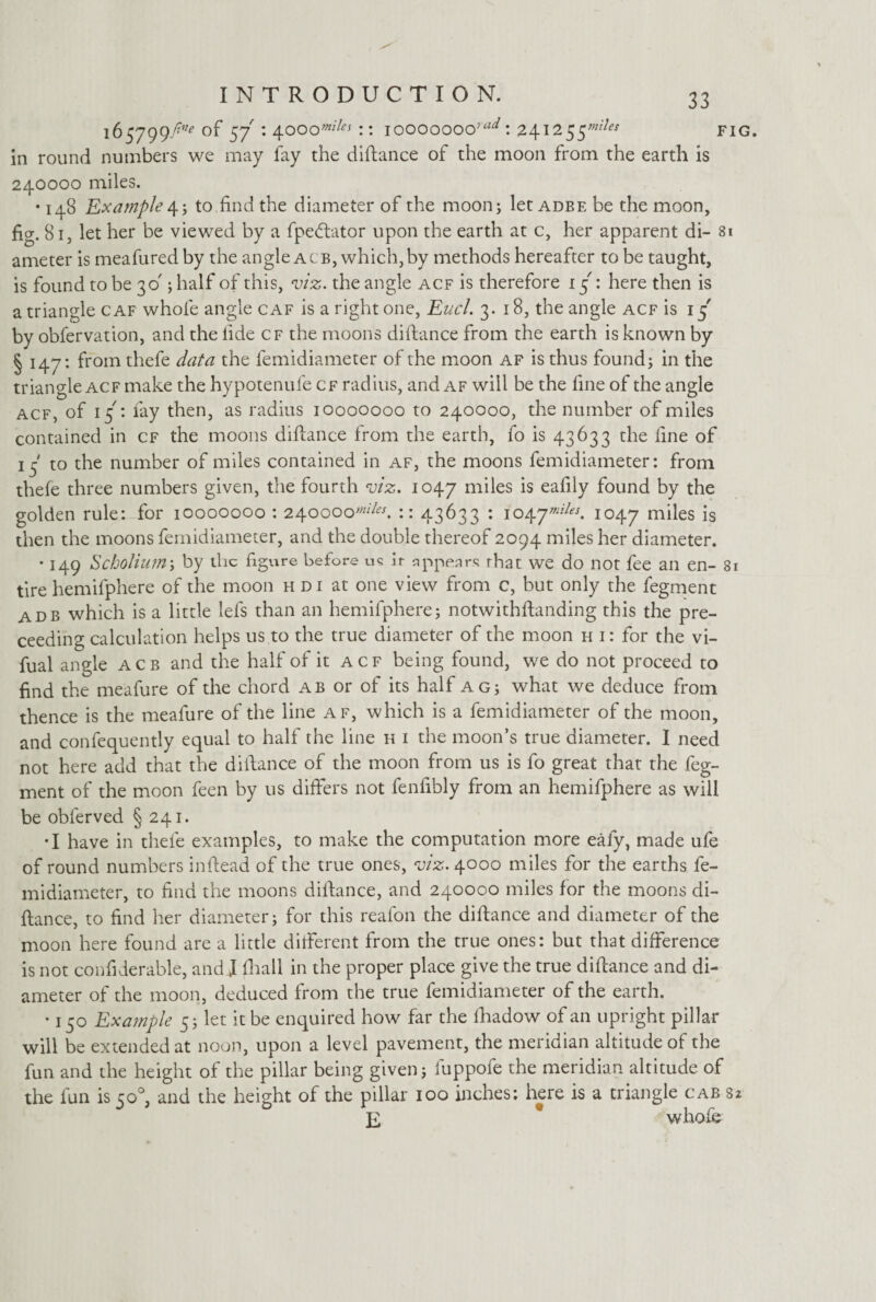 165799fine S7 : 4~ooomi!es:: iooooooo':ad: 241255^ fig. in round numbers we may fay the diftance of the moon from the earth is 240000 miles. • 148 Example4; to find the diameter of the moon; let adbe be the moon, fig. 81, let her be viewed by a fpedtator upon the earth at c, her apparent di- 81 ameter is meafured by the angle a cb, which, by methods hereafter to be taught, is found to be 30'; half of this, viz. the angle acf is therefore 15': here then is a triangle caf whole angle caf is a right one, Eucl. 3.18, the angle acf is 15' by obfervation, and the fide cf the moons diftance from the earth is known by § 147: from thefe data the femidiameter of the moon af is thus found; in the triangle acf make the hypotenufe cf radius, and af will be the fine of the angle acf, of 15: fay then, as radius 10000000 to 240000, the number of miles contained in cf the moons diftance from the earth, fo is 43633 the fine of 15 to the number of miles contained in af, the moons femidiameter: from thele three numbers given, the fourth viz. 1047 miles is eafily found by the golden rule: for 10000000 : 2Atoooomiles. :: 43633 : 1047*^ 1047 miles is then the moons femidiameter, and the double thereof 2094 miles her diameter. • 149 Scholium; by the figure before us ir appears rhat we do not fee an en- 81 tire hemifphere of the moon h di at one view from c, but only the fegment adb which is a little lefs than an hemifphere; notwithftanding this the pre- ceeding calculation helps us to the true diameter of the moon h i: for the vi- fual angle acb and the half of it acf being found, we do not proceed to find the meafure of the chord ab or of its half ag; what we deduce from thence is the meafure of the line af, which is a femidiameter of the moon, and confequently equal to half the line h i the moon’s true diameter. I need not here add that the diftance of the moon from us is fo great that the feg¬ ment of the moon feen by us differs not fenfibly from an hemifphere as will be obferved §241. •I have in thefe examples, to make the computation more eafy, made ufe of round numbers inftead of the true ones, viz. 4000 miles for the earths fe¬ midiameter, to find the moons diftance, and 240000 miles for the moons di¬ ftance, to find her diameter; for this reafon the diftance and diameter of the moon here found are a little different from the true ones: but that difference is not confiderable, and J fhall in the proper place give the true diftance and di¬ ameter of the moon, deduced from the true femidiameter of the earth. • 150 Example 5; let it be enquired how far the lkadow of an upright pillar will be extended at noon, upon a level pavement, the meridian altitude of the fun and the height of the pillar being given; fuppofe the meridian altitude of the fun is co°, and the height of the pillar 100 inches; here is a triangle cab 82 E * whole