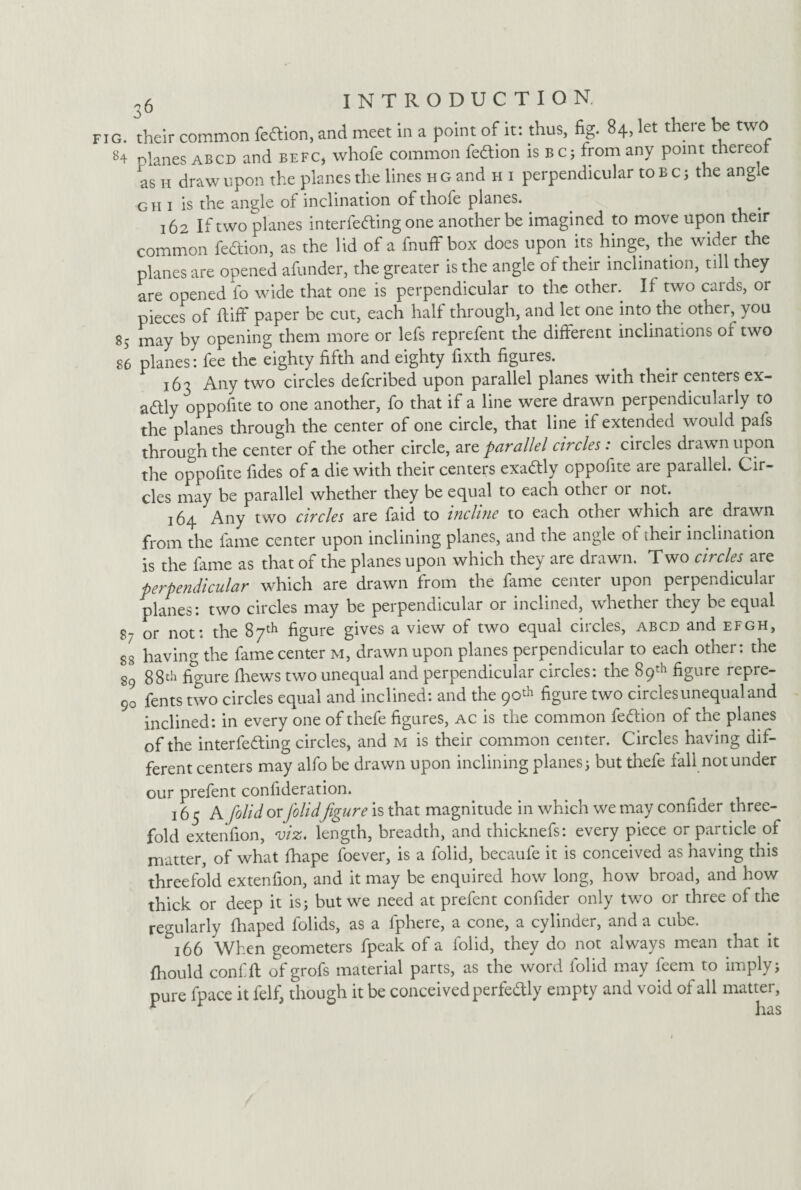 G. their common feftion, and meet in a point of it: thus, fig. 84, let there be two 84 planes abcd and befc* whofe common fedtion is bc; from any point thereof as h draw upon the planes the lines h g and h i perpendicular to b c; the angle g h 1 is the angle of inclination of thofe planes. . . 162 If two planes interfering one another be imagined to move upon their common fedion, as the lid of a fnuff box does upon its hinge, the wider the planes are opened afunder, the greater is the angle of their inclination, till they are opened fo wide that one is perpendicular to the other. If two cards, or pieces of ftiff paper be cut, each half through, and let one into the other, you 85 may by opening them more or lefs reprefent the different inclinations of two 86 planes: fee the eighty fifth and eighty fixth figures. 163 Any two circles defcribed upon parallel planes with their centers ex¬ actly oppofite to one another, fo that if a line were drawn perpendicularly to the planes through the center of one circle, that line if extended would pafs through the center of the other circle, are parallel circles : circles drawn upon the oppofite fides of a die with their centers exadly oppofite are parallel. Cir¬ cles may be parallel whether they be equal to each other or not. 164 Any two circles are faid to incline to each other which are drawn from the fame center upon inclining planes, and the angle ot their inclination is the fame as that of the planes upon which they are drawn. Two circles are perpendicular which are drawn from the fame center upon perpendicular planes: two circles may be perpendicular or inclined, whether they be equal 8- or not: the 87th figure gives a view of two equal circles, abcd and efgh, ss having the fame center m, drawn upon planes perpendicular to each other: the 89 88th figure fhews two unequal and perpendicular circles: the 89th figure repre- 90 fents two circles equal and inclined: and the 90^ figure two circles unequal and inclined: in every one of thefe figures, ac is the common fedion of the planes of the interfering circles, and m is their common center. Circles having dif¬ ferent centers may alfo be drawn upon inclining planes; but thefe fall not under our prefent confideration. 165 A folid or folidfigure is that magnitude in which we may confider three¬ fold extenfion, viz. length, breadth, and thicknefs: every piece or particle of matter, of what fhape foever, is a folid, becaufe it is conceived as having this threefold extenfion, and it may be enquired how long, how broad, and how thick or deep it is; but we need at prefent confider only two or three of the regularly fhaped folids, as a fphere, a cone, a cylinder, and a cube. &i66 When geometers fpeak of a folid, they do not always mean that it fhould confift of grofs material parts, as the word folid may feem to imply; pure fpace it felf, though it be conceived perfectly empty and void of all matter, * has