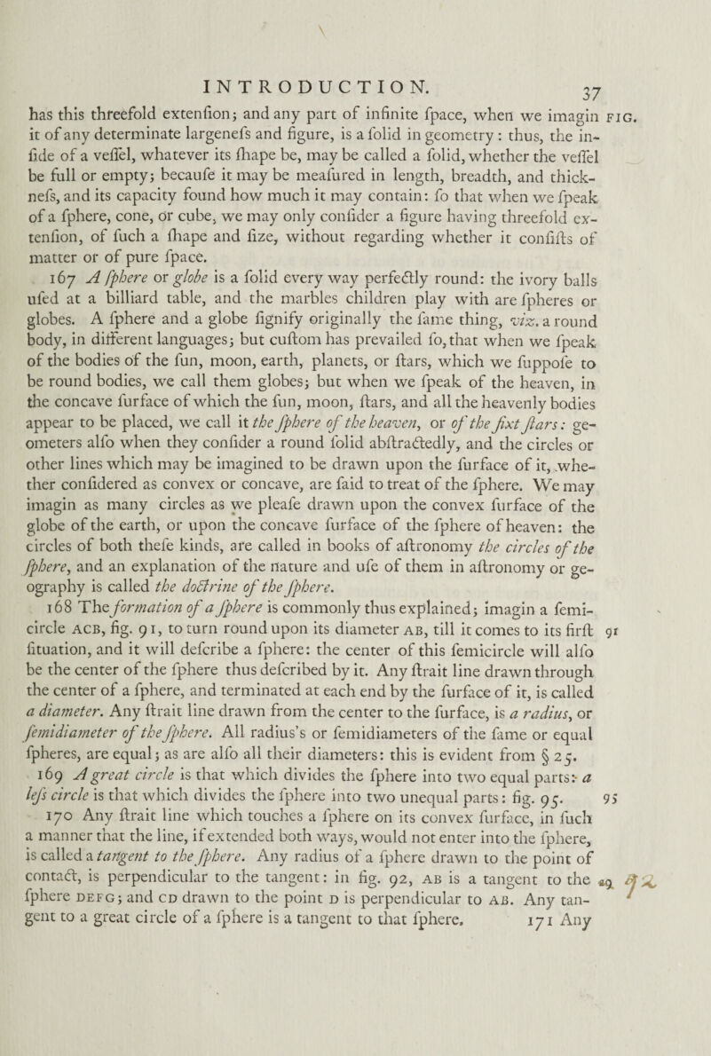 37 has this threefold extendon; and any part of infinite fpace, when we imagin fig. it of any determinate largenefs and figure, is a folid in geometry : thus, the in- fide of a vefiel, whatever its fhape be, may be called a folid, whether the vefiel be full or empty; becaufe it may be meafured in length, breadth, and thick- nefs, and its capacity found how much it may contain: fo that when we fpeak of a fphere, cone, or cube, we may only confider a figure having threefold ex- tenfion, of fuch a fhape and fize, without regarding whether it con fills of matter or of pure fpace. 167 A fphere or globe is a folid every way perfectly round: the ivory balls ufed at a billiard table, and the marbles children play with are fpheres or globes. A fphere and a globe fignify originally the fame thing, viz. a round body, in different languages; but cuftomhas prevailed fo,that when we fpeak of the bodies of the fun, moon, earth, planets, or ftars, which we fuppofe to be round bodies, we call them globes; but when we fpeak of the heaven, in the concave furface of which the fun, moon, ftars, and all the heavenly bodies appear to be placed, we call it the fphere of the heaven, or of the fixt flars: ge¬ ometers alfo when they confider a round folid abftra<ftedly, and the circles or other lines which may be imagined to be drawn upon the furface of it, whe¬ ther confidered as convex or concave, are faid to treat of the fphere. We may imagin as many circles as we pleafe drawn upon the convex furface of the globe of the earth, or upon the concave furface of the fphere of heaven: the circles of both thefe kinds, are called in books of aftronomy the circles of the fphere, and an explanation of the nature and ufe of them in aftronomy or ge¬ ography is called the doctrine of the fphere. 168 The. formation of a fphere is commonly thus explained; imagin a femi- circle acb, fig. 91, to turn round upon its diameter ab, till it comes to its firft 91 fituation, and it will defcribe a fphere: the center of this femicircle will alfo be the center of the fphere thus defcribed by it. Any ftrait line drawn through the center of a fphere, and terminated at each end by the furface of it, is called a diameter. Any ftrait line drawn from the center to the furface, is a radius, or femidiameter of the fphere. Ail radius’s or femidiameters of the fame or equal fpheres, are equal; as are alfo all their diameters: this is evident from § 25. 169 A great circle is that which divides the fphere into two equal parts:- a lefs circle is that which divides the fphere into two unequal parts: fig. 95. 95 170 Any ftrait line which touches a fphere on its convex furface, in fuch a manner that the line, if extended both ways, would not enter into the fphere, is called a tangent to the fphere. Any radius of a fphere drawn to the point of contadl, is perpendicular to the tangent: in fig. 92, ab is a tangent to the ^ fphere defg; and cd drawn to the point d is perpendicular to ab. Any tan¬ gent to a great circle of a fphere is a tangent to that fphere. 171 Any