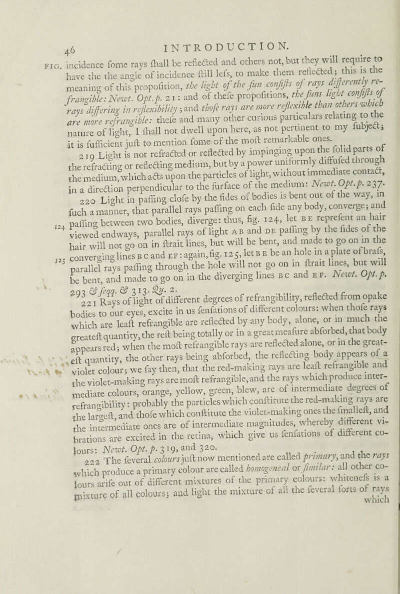 J2S \ * 46 INTRODUCTION. incidence fome ravs fhall be refleded and others not, but they will require to have the the angle of incidence ftill lefs, to make them refleded1;this is the meaning of this propofition, the light of the fun conffs of rays ftf‘rentb’re¬ frangible: Newt. Opt.p. 21: and of thefe propofttions the funs light confifts of rays differing in reflexibility ; and thofe rays are more reflex,ble than others which are more refrangible: thefe and many other curious particulars relating o the nature of light, I lliall not dwell upon here, as not pertinent to my Subject, it is fufficient juft to mention fome of the moil remarkable ones. 2Jo Light is not refraded or refleded by impinging upon the folidparts of the refradting or refleding medium, but by a power uniformly diffufed through the medium, which ads upon the particles of light, without immediate cont. in a diredion perpendicular to the furface of the medium. Newt. Opt.p. 237. 220 Light in palling clofe by the fides of bodies is bent out of the way, in fuch a manner, that parallel rays paffing on each fide any body, converge; and palling between two bodies, diverge: thus, fig. 124, let be reprefent an hair h viewed endways, parallel rays of light a» and de paffing by the fides of the hair will not go on in ftrait lines, but will be bent, and made to go on in the converging lines b c and ef : again, fig. 125, let b e be an ho a; in a plate of bra s parallel rays paffing through the hole will not go on in ftrait lines, but wi be bent, and made to go on in the diverging lines bc and e f. Newt. Opt.p. ^21 Ravs oflight of different degrees of refrangibility, refleded from opake bodies to our eyes, excite in us fenfations of different colours: when thofe rays which are leaft refrangible are refleded by any body, alone, or in much the createft quantity, the reft being totally or in a great meafure abforbed, that body “ears red; when the moft refrangible rays are refleded alone, or in the great- eft quantity, the other rays being abforbed, the refleding body appears of a violet colour; we fay then, that the red-making rays are leaft refrangible and the violet-making rays are moft refrangible, and the rays which produce inter¬ mediate colours, orange, yellow, green, blew, are of intermediate degrees of refrangibility: probably the particles which conftitute the red-making 1 ays are the lar° eft and thofe which conftitute the violet-making ones the fmalleft, and the intermediate ones are of intermediate magnitudes, whereby different vi¬ brations are excited in the retina, which give us fenfations of different co¬ lours: Newt. Opt. ^>. 319, and 320. _ , , , 222 The feveral colours juft now mentioned are called primary, and the rays which produce a primary colour are called homogeneal or fimilar: all other co¬ lours arife out of different mixtures of the primary colours: whitenefs is a pixture of all colours; and light the mixture of all the feveral forts of rays