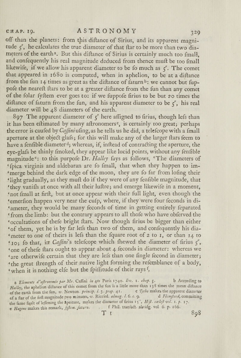off than the planets: from this diftance of Sirius, and its apparent magni¬ tude 5, he calculates the true diameter of that ftar to be more than two dia¬ meters of the earth3. But this diftance of Sirius is certainly much too fmall, and confequently his real magnitude deduced from thence muft be too fmall likewife, it we allow his apparent diameter to be fo much as 5. The comet that appeared in 1680 is computed, when in aphelion, to be at a diftance from the fun 14 times as great as the diftance of faturn b: we cannot but fup- pofe the neareft ftars to be at a greater diftance from the fun than any comet of the folar fyftem ever goes to: if we fuppofe firius to be but 20 times the diftance of faturn from the fun, and his apparent diameter to be 5, his real diameter will be 48 diameters of the earth. 897 The apparent diameter of 5 here aftigned to ftrius, though lefs than it has been eftimated by many aftronomersc, is certainly too great; perhaps the error is caufed by Cajjiniuftng, as he tells us he did, a telcfcope with a fmall aperture at the objetft glafs; for this will make any of the larger ftars feem to have a fenftble diameter d; whereas, if, inftead of contracting the aperture, the eye-glafs be thinly fmoked, they appear like lucid points, without any fenfible magnitude6: to this purpofe Dr. Halley fays as follows, ‘The diameters of ‘fpica virgin is and aldebaran are fo fmall, that when they happen to im- £merge behind the dark edge of the moon, they are fo far from lofing their ‘light gradually, as they muft do if they were of any fenfible magnitude, that ‘they vanifli at once with all their luftre; and emerge likewife in a moment, ‘not fmall at firft, but at once appear with their full light, even though the ‘emerfion happen very near the cufp, where, if they were four feconds in di¬ ameter, they would be many feconds of time in getting entirely feparated ‘from the limb: but the contrary appears to all thofe who have obferved the ‘occultations of thefe bright ftars. Now though firius be bigger than either ‘of them, yet he is by far lefs than two of them, and confequently his dia- ‘ meter to one of theirs is lefs than the fquare root of 2 to 1, or than 14 to ‘10; fo that, irr Cajjini s telefcope which (hewed the diameter of firius 5, ‘one of thefe ftars ought to appear about 4 feconds in diameter: whereas we ‘are otherwife certain that they are lefs than one fingle fecond in diameter; ‘the great ftrength of their native light forming the relemblance of a body, ‘ when it is nothing elfe but the fpilfitude of their rays f. Z Elements d'aftronomie par Mr. Caflini in \to Paris 1740. lint, 1. chap. 5. b According to Hal lex, the aphelion diftance of this comet from the fun is a little more than 1 3 3 times the mean diftance of the earth from the fun, <v. Newton, princip. 1. 3. prop. 41. c Tycho makes the apparent diameter of a ftar of the firft magnitude two minutes, <v. Ricciol. almag. 1. 6. c. 9. d Flamjieed, committing the fame fault of leffening the aperture, makes the diameter of firius 15, Hi ft. cceleftvol. 1. p. 17. e Hu?ens makes this remark, fyftem. faturn. , f Phil, tranfaft. abridg. vol 6. p. 166- T t 898