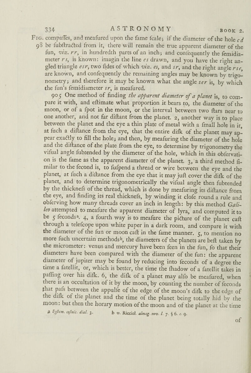 Fig. compares, and meafured upon the fame Scale; if the diameter of the hole cd 98 be fubftraded from it, there will remain the true apparent diameter of the fun, viz. rr, in hundredth parts of an inch; and coniequently the femidia- meter rs, is known: imagin the line es drawn, and you have the rio-ht an¬ gled triangle esr, two fides of which viz. es, and sr, and the right angle rse, are known, and confequently the remaining angles may be known by trigo¬ nometry; and therefore it may be known what the angle ser is, by which the fun’s femidiameter sr, is meafured. 905 One method of finding the apparent diameter of a planet is, to com¬ pare it with, and eftimate what proportion it bears to, the diameter of the moon, or of a fpot in the moon, or the interval between two ftars near to one another, and not far diftant from the planet. 2, another way is to place between the planet and the eye a thin plate of metal with a fmall hole in it, at fuch a difiance from the eye, that the entire difk of the planet may ap¬ pear exactly to fill the hole,; and then, by meafuring the diameter of the hole and the diftance of the plate from the eye, to determine by trigonometry the vifual angle fubtended by the diameter of the hole, which in this observati¬ on is the fame as the apparent diameter of the planet. 3, a third method Si¬ milar to the Second is, to fufpend a thread or wire between the eye and the planet, at fuch a diftance from the eye that it may juft cover the difk of the planet, and to determine trigonometrically the vifual angle then fubtended by the thicknefs of the thread, which is done by meafuring its diftance from the eye, and finding its real thicknefs, by winding it clofe round a rule and obferving how many threads cover an inch in length: by this method Gali¬ leo attempted to meafure the apparent diameter of lyra, and computed it to be 5 Secondsa. 4, a fourth way is to meafure the pidure of the planet caft through a telefcope upon white paper in a dark room, and compare it with the diameter of the fun or moon caft in the fame manner. 5, to mention no more fuch uncertain methodsb, the diameters of the planets are beft taken by the micrometer: venus and mercury have been Seen in the fun, fo that their diameters have been compared with the diameter of the fun: the apparent diameter of Jupiter may be found by reducing into feconds of a degree the time a fatellit, or, which is better, the time the fhadow of a fatellit takes in pafling over his difk. 6, the difk of a planet may alfo be meafured, when there is an occultation of it by the moon, by counting the number of Seconds that pafs between the appulfe of the edge of the moon’s difk to the edge of the dilk of the planet and the time of the planet being totally hid by the moon. but tnen the horary motion of the moon and of the planet at the time * Stfem‘ cofmic- diaL 3 • b V. Ricciol. almag. nov. 1. y. § 6. c. 9. of