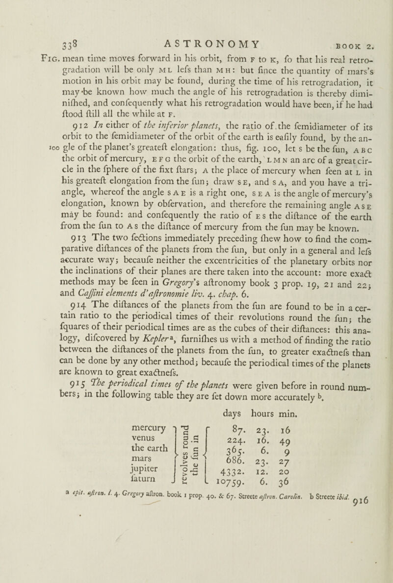 Fig. mean time moves forward in his orbit, from f to k, fo that his real retro- gradation will be only ml lefs than mh: but fince the quantity of mars’s motion in his orbit may be found, during the time of his retrogradation, it maybe known how much the angle of his retrogradation is thereby dimi- nifhed, and confequenriy what his retrogradation would have been, if he had Rood Rill all the while at f. 912 In either of the inferior planets, the ratio of, the femidiameter of its orbit to the femidiameter of the orbit of the earth is eafily found, by the an- 100 gle of the planet’s greateR elongation: thus, fig. 100, let s be the fun, abc the orbit of mercury, efg the orbit of the earth,' l m n an arc of a great cir¬ cle in the fphere of the fixt fiars; a the place of mercury when feen at l in his greateR elongation from the fun; draw se, and s a, and you have a tri¬ angle, whereof the angle sae is a right one, sea is the angle of mercury’s elongation, known by obfervation, and therefore the remaining angle ase may be found: and confequently the ratio of es the diRance of the earth from the fun to A s the diRance of mercury from the fun may be known. 913 The two fedtions immediately preceding (hew how to find the com¬ parative difiances of the planets from the fun, but only in a general and lefs accurate way; becaufe neither the excentricities of the planetary orbits nor the inclinations of their planes are there taken into the account: more exadt methods may be feen in Gregory s afironomy book 3 prop. 19, 21 and 22; and Cajjini elements d'aftronomie liv. 4. chap. 6. 914 The difiances of the planets from the fun are found to be in a cer¬ tain ratio to the periodical times of their revolutions round the fun; the fquares of their periodical times are as the cubes of their difiances: this'ana- logy, difcovered by Keplera, furnilhes us with a method of finding the ratio between the difiances of the planets from the fun, to greater exadtnefs than can be done by any other method; becaufe the periodical times of the planets are known to great exadtnefs. 915 ‘The periodical times of the planets were given before in round num¬ bers; in the following table they are fet down more accurately k mercury - r a venus a a the earth 0 * u c mars > < a. jupiter 0 > *-> i'aturn <u u, L a epit. fifiron. i. 4. Gregory a Aron, book 1 prop. 40 days hours min. 87. 23. 16 224. 16. 49 365. 6. 9 686. 23. 27 4332. 12. 20 io759* 6- 36 Se 6j. Streete ajlron. Carotin. b Streete ibid.