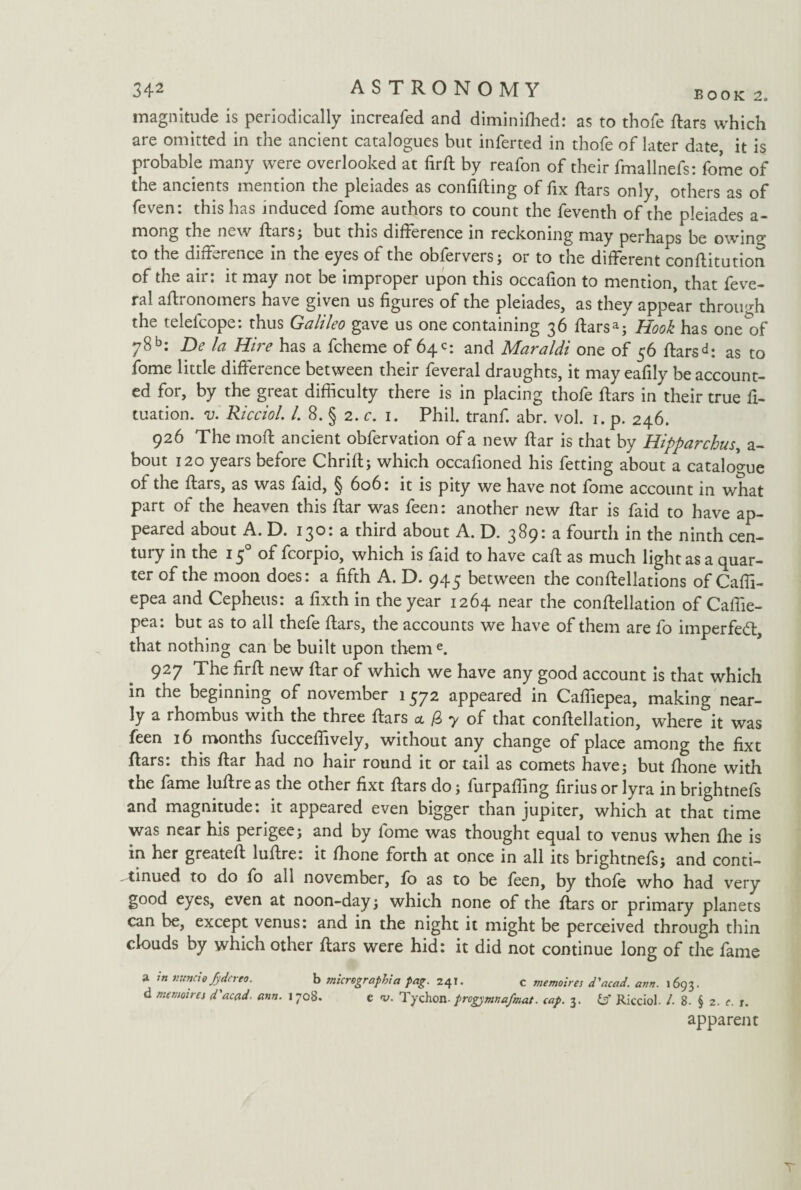 magnitude is periodically increafed and diminifhed: as to thofe dars which are omitted in the ancient catalogues but inferted in thofe of later date it is probable many were overlooked at fird by reafon of their fmallnefs: fome of the ancients mention the pleiades as confiding of fix dars only, others as of feven: this has induced fome authors to count the feventh of the pleiades a- mong the new dars; but thio difference in reckoning may perhaps be owin^’ to the difference in the eyes of the obfervers; or to the different conditution of the air: it may not be improper upon this occafion to mention, that feve- ral aftronomers have given us figures of the pleiades, as they appear through the telefcope: thus Galileo gave us one containing 36 ftarsa; Hook has one of 78 b: De la Hire has a fcheme of 64c: and Maraldi one of 56 ftarsas to fome little difference between their feveral draughts, it may eafily be account¬ ed for, by the great difficulty there is in placing thofe ftars in their true fl¬ otation. v. Ricciol l. 8. § 2. c. 1. Phil, tranf. abr. vol. 1. p. 246. 926 The mod ancient obfervation of a new dar is that by Hipparchus, a- bout 120 years before Chrid; which occafioned his fetting about a catalogue of the dars, as was faid, § 606: it is pity we have not fome account in what part of the heaven this dar was feen: another new dar is faid to have ap¬ peared about A. D. 130: a third about A. D. 389: a fourth in the ninth cen- tuiy in the 1 ^ of foorpio, which is faid to have cad as much light as a quar¬ ter of the moon does: a fifth A. D. 945 between the condellations of Caffi- epea and Cepheus: a fixth in the year 1264 near the condellation of Caffie- pea: but as to all thefe dars, the accounts we have of them are fo imperfect, that nothing can be built upon them e. 927 The fird new dar of which we have any good account is that which in the beginning of november 1572 appeared in Caffiepea, making near¬ ly a rhombus with the three dars * 0 7 of that condellation, where it was feen 16 months fucceffively, without any change of place among the dxt dars: this dar had no hair round it or tail as comets have; but dione with the fame ludre as the other fixt dars do; furpaffing drius or lyra in brightnefs and magnitude: it appeared even bigger than jupiter, which at that time was near his perigee; and by fome was thought equal to venus when fhe is in her greated ludre: it fhone forth at once in all its brightnefs; and conti¬ nued to do fo all november, fo as to be feen, by thofe who had very good eyes, even at noon-day; which none of the dars or primary planets can be, except venus: and in the night it might be perceived through thin clouds by which other dars were hid: it did not continue long of the fame a m nuncio Jyderto. b tnicrographia pag. 241. c memoires d'acad. arm. 1693. d memoires d'acad. arm. 1708. c v. Tychon. progpmnafmat. cap. 3. & Ricciol. /. 8- § 2. c. x. apparent T