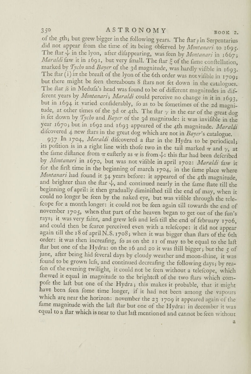 of the 5th; but grew bigger in the following years. The ffar pin Serpentarius did not appear from the time of its being obferved by Montanari to 1695. The ftar %[/ in the lyon, aftei dilappearing, was feen by Montanan in 1667; Maraldi faw it in 1691, but very fmall. The ffar | of the fime conftellation, marked by Tycho and Bayer of the 3d magnitude, was hardly vifible in 1693! The liar (i) in the breaff of the lyon of the 6th order was not viffble in 1709; but there might be feen thereabouts 8 ffars not fet down in the catalogues! The ffai (6 in Meduia s head was found to be of different magnitudes in dif¬ fer ent years by Mo?2ta?iariy Maraldi could perceive no change In it in 1693, but in 1694 it varied confiderably, fo as to be fonjetimes of the 2d magni¬ tude, at other times of the 3d or 4th. The ffar y in the ear of the great dog is fet down by Tycho and Bayer of the 3d magnitude: it was invifible in the year 1670; but in 1692 and 1693 appeared of the 4th magnitude. Maraldi dilcovered 4 new ftars in die great dog which are not in Bayers catalogue. 937 In 1704, Maraldi difcovered a ffar in the Hydra to be periodical; its pofition is in a right line with thofe two in the tail marked it and 7, at the fame diffance fiom or eafferly as it is from-^: this ffar had been defcribed by Montanan in 1670, but was not vifible in april 1702: Maraldi faw it for the firff time in the beginning of march 1704, in the fame place where Montanan had found it 34 years before: it appeared of the 4th magnitude, and blighter than the ffar %[/, and continued nearly in the fame ffate till the beginning of april: it then gradually diminifhed till the end of may, when it could no longer be feen by the naked eye, but was vifible through the tele- fcope for a month longer: it could not be feen again till towards the end of november 1705, when that part of the heaven began to get out of the fun’s ra) s> ^ was veiy faint, and grew lefs and lefs till the end of february 1706, and could then be fcarce perceived even with a telefcope: it did not appear again till the 18 of april N.S. 1708; when it was bigger than ffars of the 6th older: it was then increafing, fo as on the 11 of may to be equal to the laft ffai but one of the Hydra: on the 16 and 20 it was ffill bigger; but the 3 of june, aiter being hid feveral days by cloudy weather and moon-fhine, it was fouik 1 to be grown lefs, and continued decreafing the following days; by rea- fon of the evening twilight, it could not be feen without a telefcope, which ffiewed it equal in magnitude to the brighteff of the two ffars which corn- pole the laff but one of the Hydra; this makes it probable, that it might ave been feen fome time longer, if it had not been among the vapours which are near the horizon: november the 23 1709 it appeared again of the fame magnitude with the laff ffar but one of the Hydra: in december it was equal to a ffar which is near to that laff mentioned and cannot be feen without a
