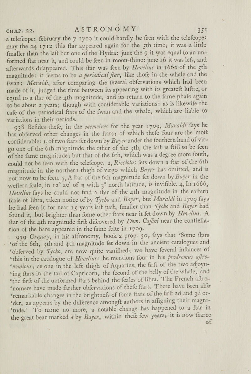 a telefcope: February the 7 1710 it could hardly be feen with the telefcope: may the 24 1712 this ftar appeared again for the 5th time; it was a little fmaller than the laft but one of the Hydra: june the 9 it was equal to an un¬ formed ftar near it, and could be feen in moon-fhine: june 16 it was lefs, and afterwards difappeared. This ftar was feen by Hevelius in 1662 of the 5th magnitude: it l'eems to be a periodicalJlar, like thofe in the whale and the fwan: Maraldi, after comparing the feveral obfervations which had been made of it, judged the time between its appearing with its greateft luftre, or equal to a ftar of the 4th magnitude, and its return to the fame phafe again to be about 2 years; though with conliderable variations: as is likewife the cafe of the periodical ftars of the fwan and the whale, which are liable to variations in their periods. 938 Befides thefe, in the memoires for the year 1709, Maraldi fays he has obferved other changes in the ftars; of which thefe four are the rnoft conliderable: i,of two ftars let down by Bayer under the fouthern hand of vir- go one of the 6th magnitude the other of the 5th, the laft is ftill to be ieen of the fame magnitude; but that of the 6th, which was a degree more fouth,. could not be feen with the telefcope. 2, Ricciolus fets down a ftar of the 6th magnitude in the northern thigh of virgo which Bayer has omitted, and is not now to be feen. 3, A ftar of the 6th magnitude fet down by Bayer in the weftern fcale, in 120 26 of in. with 30 north latitude, is invifible. 4, In 1666, Hevelius fays he could not find a ftar of the 4th magnitude in the eaftern fcale of libra, taken notice of by Tycho and Bayer, but Maraldi in 1709 fays- he had feen it for near 15 years laft paft, fmaller than Tycho and Bayer had found it, but brighter than fome other ftars near it fet down by Hevelius. A ftar of the 4th magnitude firft difcovered by Dom. Cajjmi near the conftella- tion of the hare appeared in the fame ftate in 1709. 939 Gregory, in his aftronomy, book 2 prop. 30,- fays that ‘Some ftars cof the 6th, 5th and 4th magnitude fet down in the ancient catalogues and ‘obferved by Tycho, are now quite vanifhed; we have feveral inftances of ‘this in the catalogue of Hevelius: he mentions four in his prodromus ajho- ‘nomicus'j as one in the left thigh of Aquarius, the firft ol the two adjoyn- ‘ing ftars in the tail of Capricorn, the fecond of the belly of the whale, and ‘the firft of the unformed ftars behind the fcales of libra. The French aftio- ‘nomers have made farther obfervations of thefe ftars. d here ha\e been alio ‘remarkable changes in the brightnefs of lome ftars ol the firft 2d and 3d or- ‘der, as appears by the difference amongft authors in afligning bien magni¬ tude. ’ To name no more, a notable change has happened to a ftar in the great bear marked dby Bayery within thefe few years;, it k now icarce