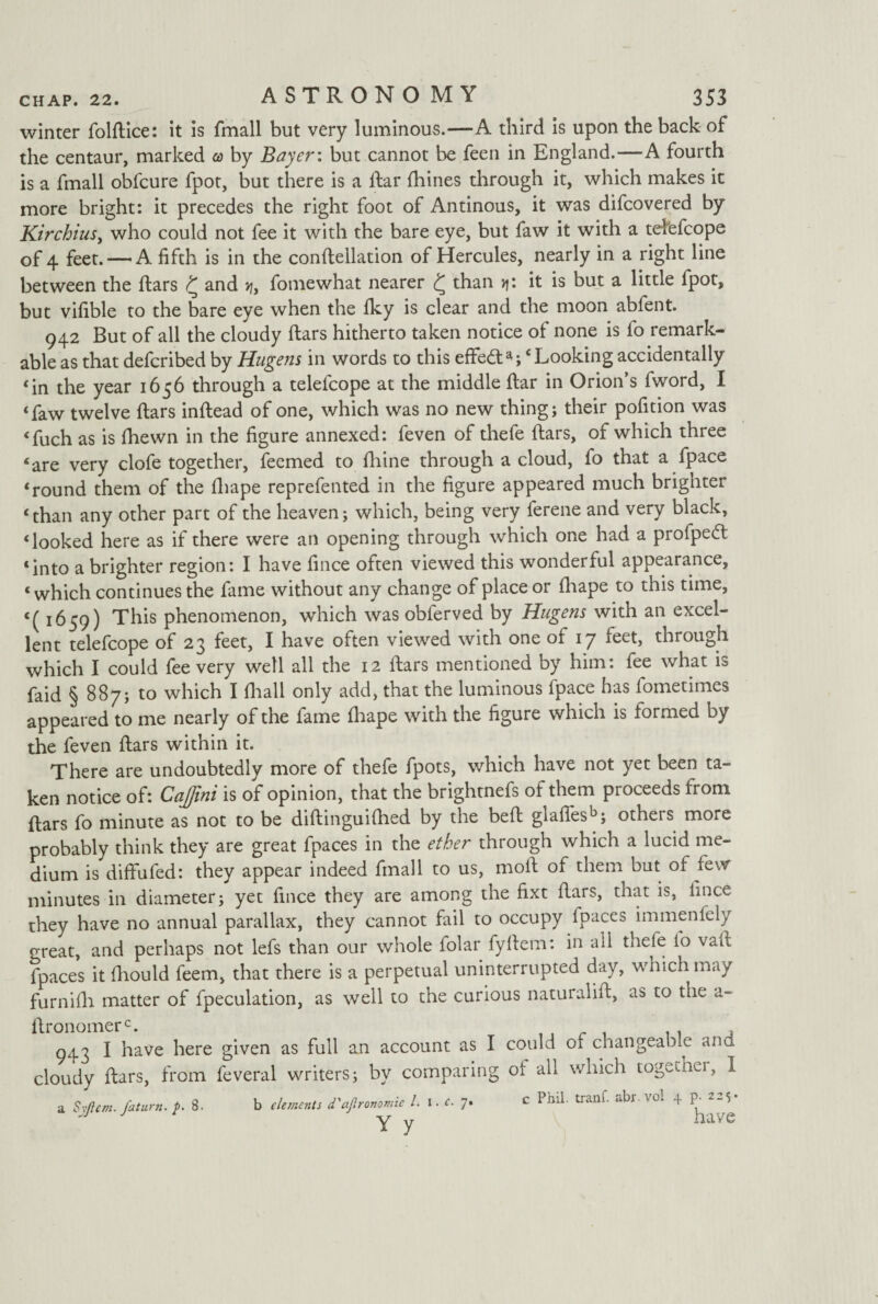 winter folEice: it is fmall but very luminous.—A third is upon the back of the centaur, marked a by Bayer: but cannot be feen in England.—A fourth is a fmall obfcure fpot, but there is a liar fhines through it, which makes it more bright: it precedes the right foot of Antinous, it was difcovered by Kirchius, who could not fee it with the bare eye, but faw it with a tetefcope of 4 feet. —A fifth is in the conllellation of Hercules, nearly in a right line between the Ears £ and >?, fomewhat nearer £ than »j: it is but a little fpot, but vifible to the bare eye when the Iky is clear and the moon abfent. 942 But of all the cloudy liars hitherto taken notice of none is fo remark¬ able as that defcribed by Hagens in words to this effect‘Looking accidentally ‘in the year 1656 through a telefcope at the middle Ear in Orion’s fword, I ‘faw twelve Ears inEead of one, which was no new thing; their pofition was ‘fuch as is Ihewn in the figure annexed: feven of tliefe Ears, of which three ‘are very clofe together, feemed to Ihine through a cloud, fo that a fpace ‘round them of the Eiape reprefented in the figure appeared much brighter ‘than any other part of the heaven; which, being very ferene and very black, ‘looked here as if there were an opening through which one had a profpedl ‘into a brighter region: I have fince often viewed this wonderful appearance, ‘which continues the fame without any change of place or Eiape to this time, <( 1659) This phenomenon, which was obferved by Hugens with an excel¬ lent telefcope of 23 feet, I have often viewed with one of 17 feet, through which I could fee very well all the 12 Ears mentioned by him: fee what is faid § 887; to which I fhall only add, that the luminous fpace has fometimes appeared to me nearly of the fame lhape with the figure which is formed by the feven Ears within it. There are undoubtedly more of thefe fpots, which have not yet been ta¬ ken notice of: Cajini is of opinion, that the brightnefs of them proceeds from Ears fo minute as not to be diEinguilhed by the beE gladesb; others more probably think they are great fpaces in the ether through which a lucid me¬ dium is diffufed: they appear indeed fmall to us, moE of them but of few minutes in diameter; yet fince they are among the fixt Ears, that is, fince they have no annual parallax, they cannot fail to occupy fpaces immenfely great, and perhaps not lefs than our whole folar fyEem: in all thefe lo vad fpaces it fhould feem, that there is a perpetual uninterrupted day, which may furnifh matter of fpeculation, as well to the curious naturaliE, as to the a- Eronomerc. . , , 943 I have here given as full an account as I could of changeable and cloudy Ears, from feveral writers; by comparing ot all which togethei, 1 a Syjlem. faturn. p. 8. b elements d'ajironomie l. \ . c. 7• Y y c Phil, tranf. abr. vol 4 p. 22^ have