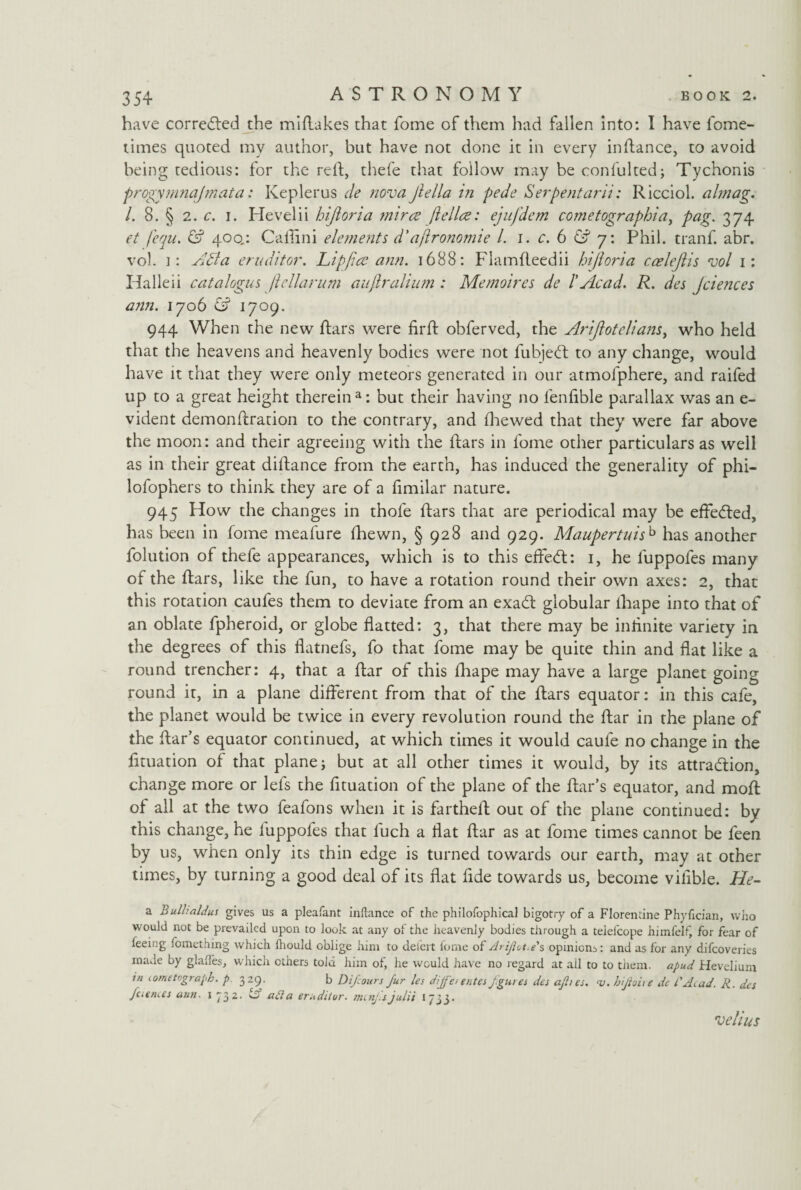 have corrected the midakes that fome of them had fallen into: I have fome- times quoted my author, but have not done it in every indance, to avoid being tedious: for the red, thefe that follow may be confulted; Tychonis progymnajmata: Keplerus de nova Jiella in pede Serpent am: Ricciol. almag. 1. 8. § 2. c. i. Hevelii hijioria mirce ft elite: ejufdem cometographiai pag. 374 et fequ. & 400.: Cadini elements d'aftronomie l. 1. c. 6 & 7: Phil, tranf. abr. vo). i: Aft a eruditor. Lip ft to ann. 1688: Flamdeedii hijioria ccelefiis vol 1: Halleii catalogus ft ellarum auftralium : Me moires de l'Acad. R. des Jciences ann. 1706 & 1709. 944 When the new dars were fird obferved, the Arijlotdians, who held that the heavens and heavenly bodies were not fubje<ft to any change, would have it that they were only meteors generated in our atmofphere, and raided up to a great height therein a: but their having no lenfible parallax was an e- vident demondration to the contrary, and fhewed that they were far above the moon: and their agreeing with the dars in fome other particulars as well as in their great didance from the earth, has induced the generality of phi- lofophers to think they are of a fimilar nature. 945 How the changes in thofe dars that are periodical may be effe<ded, has been in fome meafure fhewn, § 928 and 929. Maupertuisb has another folution of thefe appearances, which is to this ejfetd: 1, he luppofes many of the dars, like the fun, to have a rotation round their own axes: 2, that this rotation caufes them to deviate from an exadt globular iliape into that of an oblate fpheroid, or globe flatted: 3, that there may be inflnite variety in the degrees of this flatnefs, fo that fome may be quite thin and flat like a round trencher: 4, that a dar of this fhape may have a large planet going round it, in a plane different from that of the dars equator: in this cafe, the planet would be twice in every revolution round the dar in the plane of the Aar’s equator continued, at which times it would caufe no change in the dtuation of that plane; but at all other times it would, by its attra&ion, change more or lefs the fituation of the plane of the dar’s equator, and mod of all at the two feafons when it is farthed out of the plane continued: by this change, he luppofes that luch a flat dar as at fome times cannot be feen by us, when only its thin edge is turned towards our earth, may at other times, by turning a good deal of its flat fide towards us, become vilible. ATc- a Bulhaldus gives us a pleafant inftance of the philofophical bigotry of a Florentine Phyfician, who would not be prevailed upon to look at any of the heavenly bodies through a telefcope himfelf, for fear of feeing fomething which fhould oblige him to dei'ert fome of Ariflot*e's opinions: and as for any difcoveries made by glades, which ethers told him of, he would have no regard at ail to to them, apud Hevelium in lometograph. p. 329. b Difcours fur les diffeuntes fgures des afhes. -v. hijioive de 1'Ai.ad. R. des fuem.es ann. 1 732. & aft a erndiior. mcnj.s julii 1733. velius