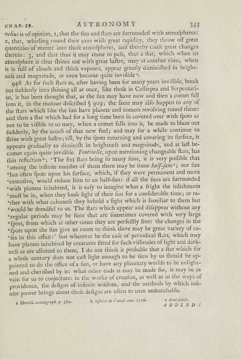 velim is of opinion, i, that the fun and liars are furrounded with atmofpheres: 2, that, whirling round their axes with great rapidity, they throw off great quantities of matter into thole atmofpheres, and thereby caufe great changes therein: 3, and that thus it may come to pafs, that a liar, which when its atmofphere is clear fhines out with great luflre, may at another time, when it is full of clouds and thick vapours, appear greatly diminifhed in bright- nefs and magnitude, or even become quite inviliblea. 946 As for fuch liars as, after having been for many years invilible, break out fuddenly into Ihining all at once, like thole in Caffiepea and Serpentari- us, it has been thought that, as the lun may have now and then a comet tall into it, in the manner defcribed § 909; the fame may alfo happen to any of the liars which like the fun have planets and comets revolving round them: and then a liar which had for a long time been fo covered over with lpots as not to be vifible to us may, when a comet falls into it, be made to blaze out fuddenly, by the accefs of that new fuel; and may for a while continue to Ihine with great luftre; till, by the fpots returning and covering its lurface, it appears gradually to diminilh in brightnefs and magnitude, and at laR be¬ comes again quite invilible. Fontinelle, upon mentioning changeable liars, has this reflection b; ‘The fixt liars being fo many funs, it is very poflible that ‘among the infinite number of them there may be fome half-funs*our lun ‘has often fpots upon his furface, which, if they were permanent and more ‘extenfive, would reduce him to an half-fun: if all the funs are furrounded ‘with planets inhabited, it is eafy to imagine what a fright the inhabitants ‘mull be in, when they loofe fight of their fun for a confiderable time; or ra¬ ther with what calmnefs they behold a fight which is familiar to them but ‘would be dreadful to us. The liars which appear and dilappear without any ‘regular periods may be funs that are fometimes covered with very large ‘fpots, from which at other times they are perfectly free: the changes in the ‘fpots*upon the fun give us room to think there may be great variety of ca- ‘fes in this affair:’ but whatever be the cafe of periodical ftars, which may have planets inhabited by creatures fitted for luch vilfitudes of light and dark- nefs as are allotted to them, I do not think it probable that a liar wnich lor a whole century does not call light enough to be leen by us Ihould be ap¬ pointed to do the office of a fun, or have any planetary worlds to be enlight- ned and cherilhed by it: what other ends it may be made lor, it may be in vain for us to conjecture: in the works of creation, as well as in the ways ol providence, the defigns of infinite wildom, and the methods by which infi¬ nite power brings about thole defigns are often to man unfearchable. a Hevelii tometograpb. p. 380. b hifioire de I'acaJ. am. 1706. C demi-faleils. ADDEND A,