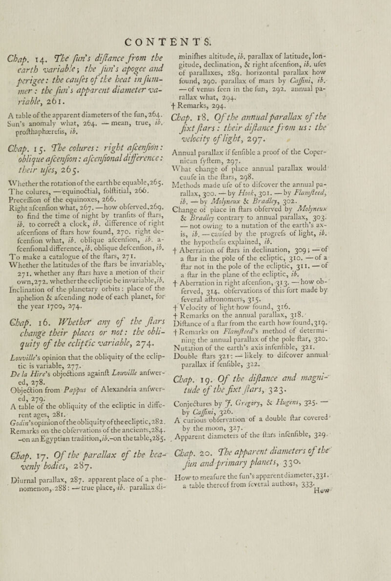 Chap. 14. The fun's diftance from the earth variable; the Jims apogee and perigee: the caufes of'the heat inJum- mcr: the fun s apparent diameter va¬ riable , 261. A table of the apparent diameters of the fun, 264. Sun’s anomaly what, 264. — mean, true, ib. profthaphaerefis, ib. Chap. 15. The colures: right afienjion: oblique ajcenfton: afcenjional difference: their ujes, 265. Whether the rotation of the earth be equable,265. The colures, —equino&ial, folftitial, 266. Precefiion of the equinoxes, 266. Right afcenfion what, 267. —how obferved^fig. to find the time of night by tranfits of (tars, ib. to correCt a clock, ib. difference of right afeenfions of ftars how found, 270. right de- feenfion what, ib. oblique afcenfion, ib. a- fcenfional difference, ib. oblique defeenfion, ib. To make a catalogue of the ftars, 271. Whether the latitudes of the ftars be invariable, 271. whether any ftars have a motion of their own,272. whether the ecliptic be invariable,ib. Inclination of the planetary orbits : place of the aphelion b afeending node of each planet, for the year 1700, 274. Chap. 16. Whether any of' the ftars change their places or not: the obli¬ quity of the ecliptic variable, 274. Louvilie’s opinion that the obliquity of the eclip¬ tic is variable, 277. De la Hire’s objections againft Louville anfwcr- ed, 278. Objection from Pappus of Alexandria anfwer- ed, 279. A table of the obliquity of the ecliptic in diffe¬ rent ages, 281. Godin’s opinion of the obliquity of the ecliptic, 282. Remarks on the obfervations of the ancients,284. -on ati Egyptian tradition,ib.-on the table,285. Chap. 17. Of the parallax of the hea¬ venly bodies, 287. Diurnal parallax, 287. apparent place of a phe¬ nomenon 288 : — true place,-#, parallax di- minifhes altitude, ib. parallax of latitude, lon¬ gitude, declination, b right afcenfion, ib. ufes of parallaxes, 289. horizontal parallax how found, 290. parallax of mars by Cajfini, ib. — of venus feen in the fun, 292. annual pa¬ rallax what, 294. f Remarks, 294. Chap. 18. Ofthe annual parallax ofthe fxtftars: their diftance from us: the velocity of'light, 297. Annual parallax if fenfible a proof of the Coper- nican fyftem, 297. What change of place annual parallax would caufe in the ftars, 298. Methods made ufe of to difeover the annual pa¬ rallax, 300. —by Hook, 301. —by Flamjleed, ib. —by Molyneux b Bradley, 302. Change of place in ftars obferved by Molyneux b Bradley contrary to annual parallax, 303. — not owing to a nutation of the earth’s ax¬ is, ib.—caufed by the progrefs of light, ib. the hypothefis explained, ib. f Aberration of ftars in declination, 309; —of a ftar in the pole of the ecliptic, 310. —of a ftar not in the pole of the ecliptic, 311. —of a ftar in the plane of the ecliptic, ib. f Aberration in right afcenfion, 313. —how ob¬ ferved, 314. obfervations of this fort made by feveral aftronomers, 315. 4 Velocity of light how found, 316. 4 Remarks on the annual parallax, 318. Diftance of a ftar from the earth how found,319. 4 Remarks on Flamjhed’s method of determi¬ ning the annual parallax of the pole ftar, 320* Nutation of the earth’s axis infenfible, 321. Double ftars 321:— likely to difeover annual parallax if fenfible, 322. Chap. 19. Of the diftance and magni¬ tude of the ftxt ftars, 323. Conjectures by J. Gregory., b Hugens, 325. * by Cajfini, 326. A curious observation of a double ftar covered by the moon, 327. Apparent diameters of the ftars infenfible, 329. Chap. 20. The apparent diameters of the Jim and primary planets, 330. Howto meafure the fun’s apparent diameter, 331, a table thereof from feveral authors, 333*