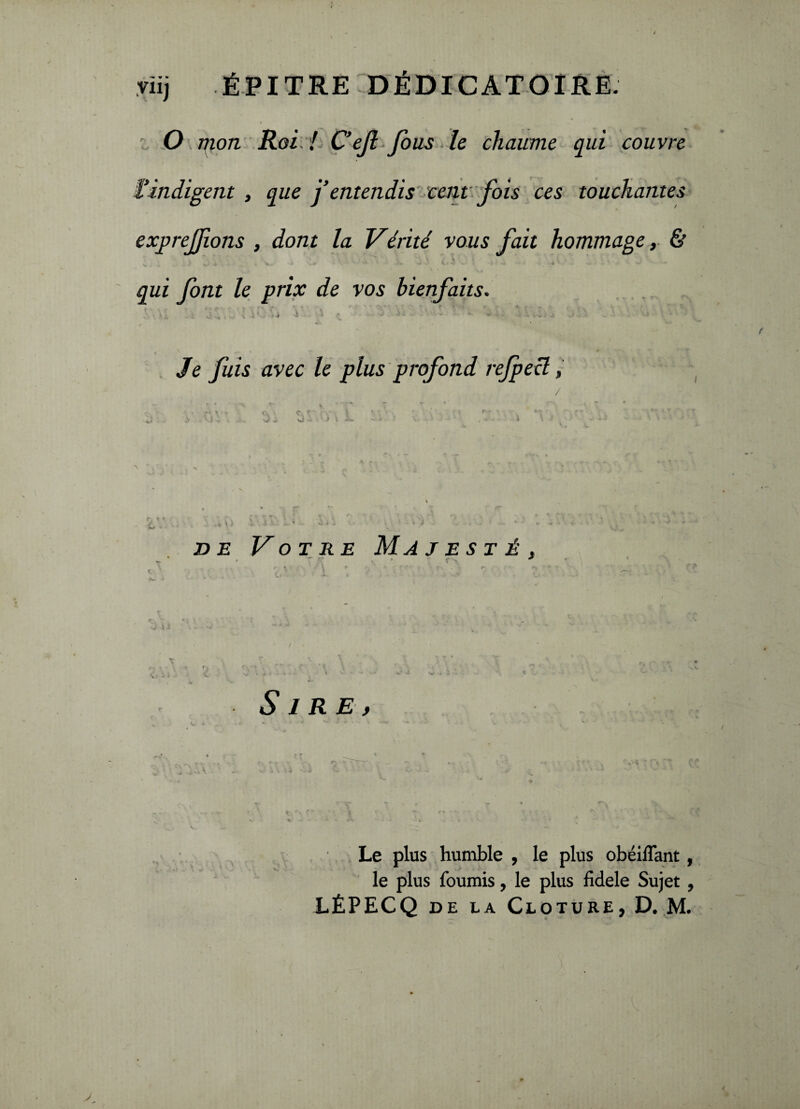 O mon Roi ! C’efl fous le chaume qui couvre l’indigent , que j’entendis cent fois ces touchantes exprejflons , dont la Vérité vous fait hommage, & K qui font le prix de vos bienfaits. • • ^ ' « • ' * ' ■ ' ' , f ». v A , ■» • . v'. , .* ü ** ... < 1'-' * •» ' (, . J J. ■ - * ■ .-m! S ' '• ‘ Je fuis avec le plus profond rejpecl, / de Votre Majesté, , ■ * * \ i Sire, Le plus humble , le plus obéiflant, le plus fournis, le plus fidele Sujet , LÊPECQ de la Clôture, D. M.