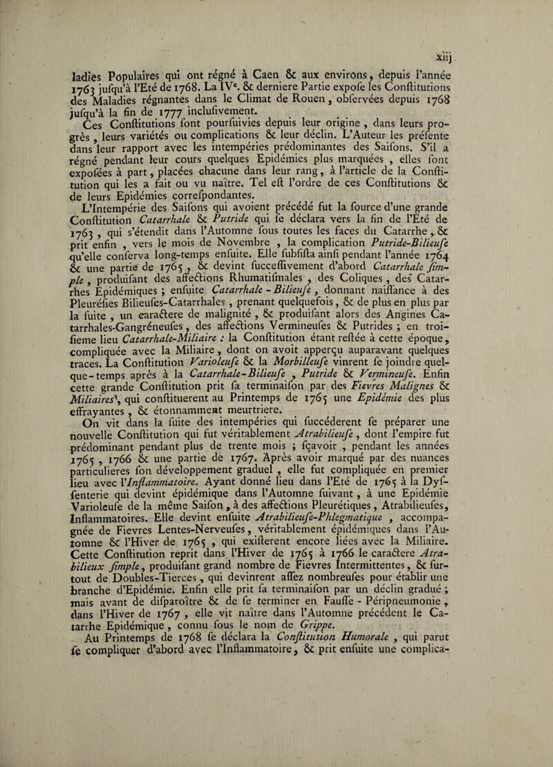 X11J ladies Populaires qui ont régné à Caen 6c aux environs, depuis l’année 1763 jufqu’à l’Eté de 1768. La IVe. 6c derniere Partie expofe les Conftitutions des Maladies régnantes dans le Climat de Rouen, obfervées depuis 1768 jufqu’à la fin de 1777 inclufivement. Ces Conftitutions font pourfuivies depuis leur origine , dans leurs pro¬ grès , leurs variétés ou complications 6c leur déclin. L’Auteur les préfente dans leur rapport avec les intempéries prédominantes des Saifons. S’il a régné pendant leur cours quelques Epidémies plus marquées , elles font expofées à part, placées chacune dans leur rang, à l’article de la Confti- tution qui les a fait ou vu naître. Tel eft l’ordre de ces Conftitutions 6c de leurs Epidémies correspondantes. L’Intempérie des Saifons qui avoient précédé fut la fource d’une grande Conftitution Catarrhale 6c Putride qui fe déclara vers la fin de l’Eté de 1763 , qui s’étendit dans l’Automne fous toutes les faces du Catarrhe, 6c prit enfin , vers le mois de Novembre , la complication Putride-Bilieufe qu’elle conferva long-temps enfuite. Elle fubfifta ainfi pendant l’année 1764 6l une partie de 1765 , 6c devint fucceflivement d’abord Catarrhale Jim-- pie9 produifant des affeétions Rhumatifmales , des Coliques, des' Catar¬ rhes Epidémiques ; enfuite Catarrhale - Bilieuje , donnant naiffance à des Pleuréfies Bilieufes-Catarrhales , prenant quelquefois , 6c de plus en plus par la fuite , un eara&ere de malignité , 6c produifant alors des Angines Ca- tarrhales-Gangréneufes, des affections Vermineufes 6c Putrides ; en troi¬ sième lieu Catarrhale-Miliaire ; la Conftitution étant reliée à cette époque 9 compliquée avec la Miliaire , dont on avoit apperqu auparavant quelques traces. La Conftitution Farioleufe 6c la Morbilleufe vinrent fe joindre quel¬ que-temps après à la Catarrhale-B ilieufe y Putride 6c Fermineufe. Enfin cette grande Conftitution prit fa terminaifon par des Fievres Malignes 6c Miliaires\ qui conftituerent au Printemps de 1765 une Epidémie des plus effrayantes , 6c étonnamment meurtrière. On vit dans la fuite des intempéries qui fuccéderent fe préparer une nouvelle Conftitution qui fut véritablement Atrabilieufe , dont l’empire fut prédominant pendant plus de trente mois ; fqavoir , pendant les années 1765 , 1766 6c une partie de 1767. Après avoir marqué par des nuances particulières fon développement graduel , elle fut compliquée en premier lieu avec VInflammatoire. Ayant donné lieu dans l’Eté de 1765 à la Dyf- fenterie qui devint épidémique dans l’Automne fuivant , à une Epidémie Varioleufe de la même Saifon , à des affeétions Pleurétiques, Atrabilieufes, Inflammatoires. Elle devint enfuite Atrabilieufe-Phlegmatique , accompa¬ gnée de Fievres Lentes-Nerveufes, véritablement épidémiques dans l’Au¬ tomne 6c l’Hiver de 1765 , qui exifterent encore liées avec la Miliaire. Cette Conftitution reprit dans l’Hiver de 1765 à 1766 le cara&ere Atra- bilieux Jîmple, produifant grand nombre de Fievres Intermittentes, 6c fur- tout de Doubles-Tierces, qui devinrent allez nombreufes pour établir une branche d’Epidémie. Enfin elle prit fa terminaifon par un déclin gradué ; mais avant de difparoître 6c de fe terminer en Fauflè - Péripneumonie , dans l’Hiver de 1767 , elle vit naître dans l’Automne précédent le Ca¬ tarrhe Epidémique , connu fous le nom de Grippe. Au Printemps de 1768 fe déclara la Conftitution Humorale , qui parut fe compliquer d’abord avec l’inflammatoire, 6c prit enfuite une complica-