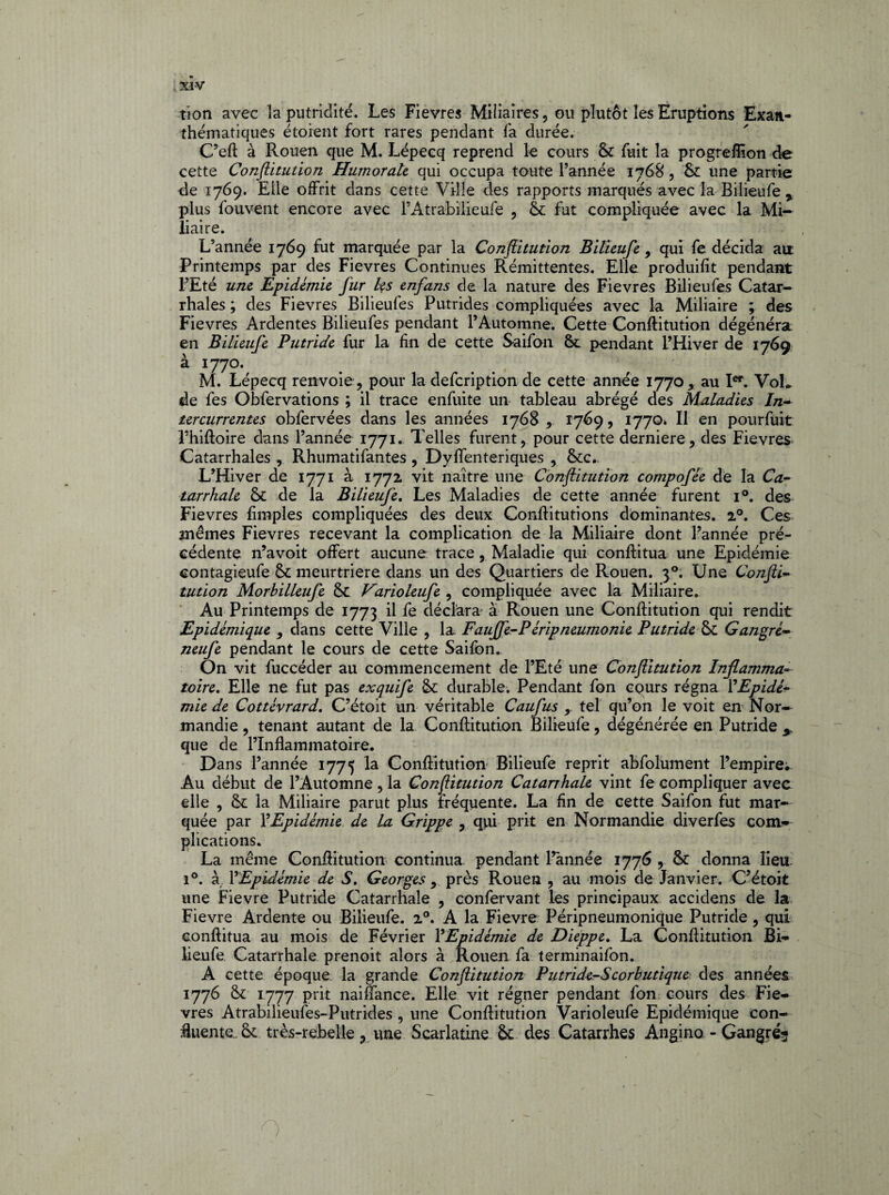 tion avec la putridité. Les Fievres Miliaires, ou plutôt les Eruptions Exan¬ thématiques étoient fort rares pendant fa durée. C’eft à Rouen que M. Lépecq reprend le cours 6c fuit la progrefîion de cette Conftitution Humorale qui occupa toute l’année 1768, 6c une partie de 1769. Eile offrit dans cette Ville des rapports marqués avec la Bilieufe % plus fouvent encore avec l’Atrabilieufe , 6c fut compliquée avec la Mi¬ liaire. L’année 1769 fut marquée par la Conflitution Bilieufe , qui fe décida an Printemps par des Fievres Continues Rémittentes. Elle produifit pendant l’Eté une Epidémie fur les enfans de la nature des Fievres Bilieufes Catar¬ rhales ; des Fievres Bilieufes Putrides compliquées avec la Miliaire ; des Fievres Ardentes Bilieufes pendant l’Automne. Cette Conftitution dégénéra en Bilieufe Putride fur la fin de cette Saifon 6c pendant l’Hiver de 1769 à 1770. M. Lépecq renvoie, pour la defeription de cette année 1770, au Ier. Vol* de fes Obfervations ; il trace enfuite un tableau abrégé des Maladies In- tercurrentes obfervées dans les années 1768, 1769, 1770. Il en pourfuit l’hiftoire dans l’année 1771. Telles furent, pour cette derniere, des Fievres Catarrhales , Rhumatifantes, Dyffenteriques , 6cc.. L’Hiver de 1771 à 1772 vit naître une Conftitution compofée de la Ca¬ tarrhale 6t de la Bilieufe. Les Maladies de cette année furent i°. des Fievres fimples compliquées des deux Conftitutions dominantes. 20. Ces mêmes Fievres recevant la complication de la Miliaire dont Fannée pré¬ cédente n’avoit offert aucune trace, Maladie qui conftitua une Epidémie contagieufe 6c meurtrière dans un des Quartiers de Rouen. 30. Une Confti¬ tution Morhilleufe 6c Varioleufe , compliquée avec la Miliaire. Au Printemps de 1773 d fe déclara à Rouen une Conftitution qui rendit Epidémique , dans cette Ville , la Fauffe-P érip neumonie Putride 6c Gangré- neufe pendant le cours de cette Saifon. On vit fuccéder au commencement de l’Eté une Conftitution Inflamma¬ toire. Elle ne fut pas exquife 6c durable. Pendant fon cours régna l'Epidé¬ mie de Cottévrard. C’étoit un véritable Caufus r tel qu’on le voit en Nor¬ mandie , tenant autant de la Conftitution Bilieufe, dégénérée en Putride 5 que de l’inflammatoire. Dans l’année 1775 la Conftitution Bilieufe reprit abfolument l’empire* Au début de l’Automne , la Conftitution Catarrhale vint fe compliquer avec elle , 6c la Miliaire parut plus fréquente. La fin de cette Saifon fut mar¬ quée par YEpidémie de la Grippe , qui prit en Normandie diverfes com¬ plications. La même Conftitution continua pendant l’année 1776 , 6c donna lieu. i°. à YEpidémie de S. Georges 9 près Rouen , au mois de Janvier. C’étoit une Fievre Putride Catarrhale , confervant les principaux accidens de la Fievre Ardente ou Bilieufe. 20. A la Fievre Péripneumonique Putride , qui conftitua au mois de Février YEpidémie de Dieppe. La Conftitution Bi¬ lieufe Catarrhale prenoit alors à Rouen fa terminaifon. A cette époque la grande Conftitution Putride-Scorbutique des années 1776 6c 1777 Pr^ naiffance. Elle vit régner pendant fon cours des Fie¬ vres Atrabilieufes-Putrides , une Conftitution Varioleufe Epidémique con¬ fluente. 6c très-rebelle 3 une Scarlatine 6c des Catarrhes Angino - Gangréj