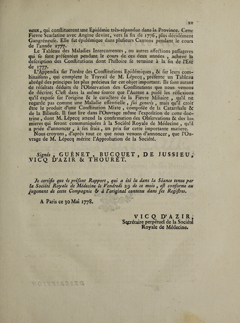 «£ux, qui conftituerent une Epidémie très-répandue dans la Province. Cette Fievre Scarlatine avec Angine devint, vers la fin de 1776, plus décidément Gangréneufe. Elle fut épidémique dans plufieurs Cantons pendant le cours de l’année l777- , . .. „ Le Tableau des Maladies Intercurrentes , ou autres affe&ions pafiageres qui fe font préfentées pendant le cours de ces deux années , achevé la defcription des Conftitutions dont l’hiftoire fe termine à la fin de l’Eté' de 1777. L’Appendix fur l’ordre des Conftitutions Epidémiques, fur leurs corn- binaifons, qui complété le Travail de M. Lépecq , préfente un Tableau abrégé des principes les plus précieux fur cet objet important. Ils font autant de réfultats déduits de l’Oblèrvation des Conftitutions que nous venons de décrire. C’eft dans la même fource que l’Auteur a puifé les réflexions qu’il expofe fur l’origine & le cara&ere de la Fievre Miliaire , qu’il ne regarde pas comme une Maladie eflentielle , fui generis mais qu’il croit être le produit d’une Conftitution Mixte , compofée de la Catarrhale &c de la Bilieufe. Il faut lire dans l’Ouvrage même l’expofition de cette doc¬ trine , dont M. Lépecq attend la confirmation des Obfervations & des lu¬ mières qui feront communiquées à la Société Royale de Médecine , qu’il a priée d’annoncer , à fes frais , un prix fur cette importante matière. Nous croyons, d’après tout ce que nous venons d’annoncer, que l’Ou¬ vrage de M. Lépecq mérite l’Approbation de la Société. Signés , GUÉNET , BUCQUET, DE JUSSIEU; yiCQ D’AZIR 5c THOURET. Je certifie que ie préfent Rapport, qui a été lu dans la Séance tenue par la Société Royale de Médecine le Vendredi zÿ de ce mois 9 efi conforme au jugement de cette Compagnie & à l'original contenu dans fes Regiftres. v ■ u • \\ ^ i • r ! j ^_f A Paris ce 30 Mai 1778, VICQ D’AZIR; Secrétaire perpétuel de la Société Royale de Médecine.