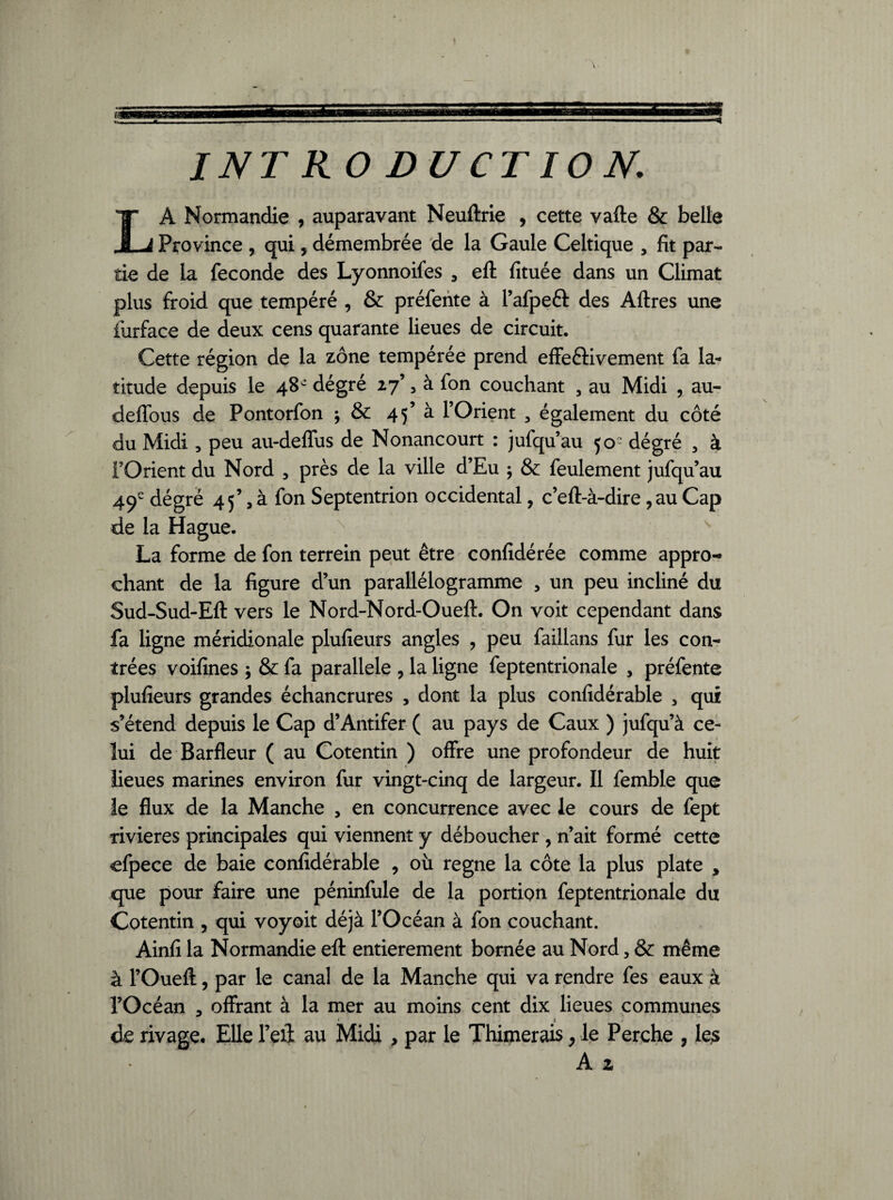 LA Normandie , auparavant Neuftrie , cette vafte & belle Province , qui, démembrée de la Gaule Celtique , fit par¬ tie de la fécondé des Lyonnoifes , eft fituée dans un Climat plus froid que tempéré , & préfente à l’afpeft des Aftres une furface de deux cens quarante lieues de circuit. Cette région de la zone tempérée prend effectivement fa la¬ titude depuis le 48e dégré 27’ , à fon couchant , au Midi , au- deffous de Pontorfon j & 45’ à l’Orient 3 également du côté du Midi , peu au-deffus de Nonancourt : jufqu’au 50e dégré , à l’Orient du Nord 3 près de la ville d’Eu ; & feulement jufqu’au 49e dégré 45’, à fon Septentrion occidental, c’eft-à-dire, au Cap de la Hague. La forme de fon terrein peut être confidérée comme appro-» chant de la figure d’un parallélogramme , un peu incliné du Sud-Sud-Eft vers le Nord-Nord-Oueft. On voit cependant dans fa ligne méridionale plufieurs angles , peu faillans fur les con¬ trées voifines \ & fa parallèle , la ligne feptentrionale , préfente plufieurs grandes échancrures , dont la plus confidérable , qui s’étend depuis le Cap d’Antifer ( au pays de Caux ) jufqu’à ce¬ lui de Barfleur ( au Cotentin ) offre une profondeur de huit lieues marines environ fur vingt-cinq de largeur. Il femble que ie flux de la Manche , en concurrence avec le cours de fept rivières principales qui viennent y déboucher , n’ait formé cette efpece de baie confidérable , où régné la côte la plus plate , que pour faire une péninfule de la portion feptentrionale du Cotentin , qui voyoit déjà l’Océan à fon couchant. Ainfi la Normandie eft entièrement bornée au Nord, & même à l’Oueft, par le canal de la Manche qui va rendre fes eaux à l’Océan , offrant à la mer au moins cent dix lieues communes • _ 1 de rivage. Elle l’eit au Midi , par le Thimerais, le Perche , les A z /