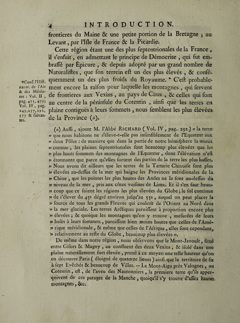 ♦Conf.rHift. natur. de l’Air 6c des Météo¬ res : Vol. II , Pag- 473) 475> Vol. IV, pag. 377 & fuivan- îes» 4 INTRODUCTION. frontières du Maine & une petite portion de la Bretagne ; au Levant, par Fille de France & la Picardie. Cette région étant une des plus feptentrionales de la France > il s’enfuit, en admettant le principe de Démocrite , qui fut em- brafle par Épicure , & depuis adopté par un grand nombre de Maturaliftes , que fon terrein eft un des plus élevés , & conféi- quemment un des plus froids du Royaume. * C’eft probable¬ ment encore la raifon pour laquelle les montagnes , qui fervent de frontières aux Vexins , au pays de Caux , & celles qui font au centre de la péninfule du Cotentin , ainfi que les terres en plaine contiguës à leurs fommets > nous femblent les plus élevées de la Province (a). (a) Aufîi, ajoute M. l’Abbé Richard ( Vol. IV, pag- 292) » la terre » que nous habitons ne s’éleve-t-elle pas infenfiblement de l’Equateur aux » deux Pôles : de maniéré que dans la partie de notre hémifphere la mieux »• connue , les plaines feptentrionales font beaucoup plus élevées que les » plus hauts fommets des montagnes de l’Equateur , dont l’élévation n’eft » étonnante que parce qu’elles fortent des parties de la terre les plus baffes. » Nous avons dit ailleurs que les terres de la Tartarie Chinoife font plus » élevées au-deffus de la mer qui baigne les Provinces méridionales de la. » Chine , que les pointes les plus hautes des Andes ne le font au-deffus du » niveau de la mer , pris aux côtes voifines de Lima. Et il s’en faut beau* » coup que ce foient les régions les plus élevées du Globe ; le fol continue » de s’élever du 45e dégré environ jufqu’au 55e , auquel on peut placer la » fource de tous les grands Fleuves qui coulent de l’Orient au Nord dans » la mer glaciale. Les terres ArCliques paroiffent à proportion encore plus v élevées ; & quoique les montagnes qu’on y trouve , mefurées de leurs » bafes à leurs fommets , paroiffent bien moins hautes que celles de l’Amé- » rique méridionale , & même que celles de l’Afrique->elles font cependant, » relativement au refte du Globe , beaucoup plus élevées ». De même dans notre région , nous obfervons que le Mont-Javoult, fïtué entre Gifors Sc Magny , au confluent des deux Vexins , & ifolé dans une plaine naturellement fort élevée , prend à ce moyen une telle hauteur qu’on en découvre Paris ( éloigné de quatorze lieues ) ainfi que le territoire de fix à fept Évêchés & beaucoup de Villes. — Le Mont-Aigu près Valognes, au Cotentin, efl , de l’aveu des Nautonniers , la première terre qu’ils apper- Çoivent de ces parages de la Manche , quoiqu’il s’y trouve d’affez hautes , montagnes,
