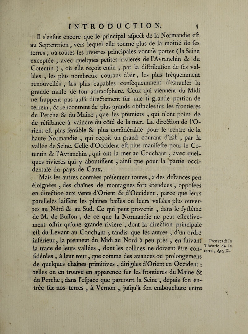 Il s’enfuit encore que le principal afpeft de la Normandie eft au Septentrion 3 vers lequel elle tourne plus de la moitié de fes terres, où toutes fes rivières principales vontfe porter (laSeine exceptée , avec quelques petites rivières de 1 Avranchin & du Cotentin ) ; où elle reçoit enfin , par la diftribution de fes val¬ lées , les plus nombreux courans d’air, les plus fréquemment renouvellés 3 les plus capables confequemment d ebranler la grande maffe de fon athmofphere. Ceux qui viennent du Midi ne frappent pas auffi direftement fur une fi grande portion de terrein, & rencontrent de plus grands obftacles fur les frontières du Perche & du Maine , que les premiers , qui n’ont point de de réfiftance à vaincre du coté de la mer. La direction de l’O¬ rient efl: plus fenfible & plus confidérable pour le centre de la haute Normandie , qui reçoit un grand courant d’Efl: , par la vallée de Seine. Celle d’Occident eft plus manifefte pour le Co¬ tentin & l’Avranchin , qui ont la mer au Couchant 5 avec quel¬ ques rivières qui y aboutiffent y ainfi que pour la partie occi¬ dentale du pays de Caux. Mais les autres contrées préfentent toutes, à des diftances peu éloignées , des chaînes de montagnes fort étendues , oppofées en direction aux vents d’Orient & d’Occident, parce que leurs parelleles laiffent les plaines baffes ou leurs vallées plus ouvert tes au Nërd & au Sud. Ce qui peut provenir , dans le fyftême de M. de Buffon , de ce que la Normandie ne peut effeftive- ment offrir qu’une grande riviere , dont la direélion principale efl: du Levant au Couchant ; tandis que les autres 3 d’un ordre inférieur, la prennent du Midi au Nord à peu près , en fuivant la trace de leurs vallées , dont les collines ne doivent être con- fidérées , à leur tour, que comme des avances ou prolongemens de quelques chaînes primitives , dirigées d’Orient en Occident : telles on en trouve en apparence fur les frontières du Maine & du Perche ; dans i’efpace que parcourt la Seine , depuis fon en¬ trée fur nos terres , à Yernon r jufqu’à fon embouchure entre Preuves de fax Théorie de la terre > iVk XL \