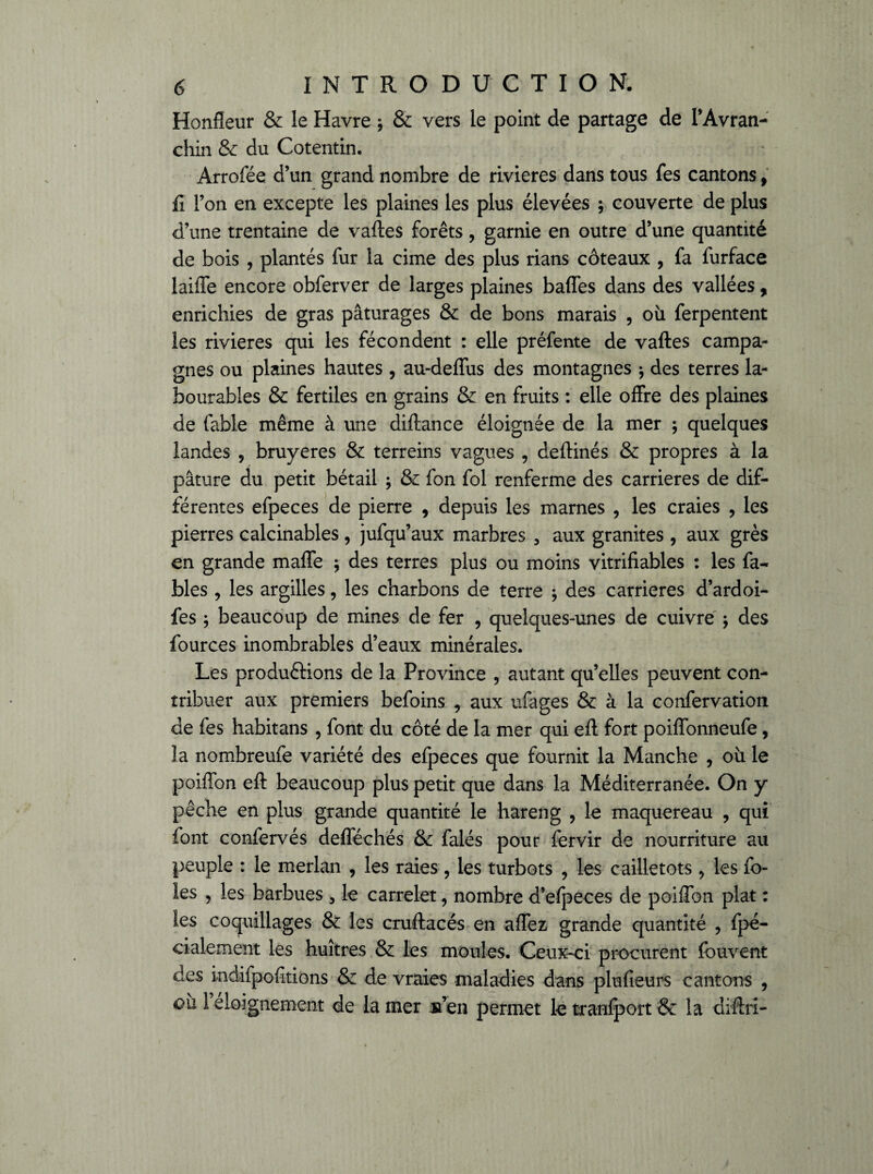 Honfleur & le Havre -, & vers le point de partage de PAvran- chin & du Cotentin. Arrofée d’un grand nombre de rivières dans tous fes cantons 9 fi l’on en excepte les plaines les plus élevées ; couverte de plus d’une trentaine de vaftes forêts, garnie en outre d’une quantité de bois , plantés fur la cime des plus rians coteaux , fa furface laiffe encore obferver de larges plaines baffes dans des vallées, enrichies de gras pâturages & de bons marais , où ferpentent les rivières qui les fécondent : elle préfente de vaftes campa¬ gnes ou plaines hautes , au-deffus des montagnes * des terres la¬ bourables & fertiles en grains & en fruits : elle offre des plaines de fable même à une diftance éloignée de la mer ; quelques landes , bruyères & terreins vagues , deftinés & propres à la pâture du petit bétail ; & fon fol renferme des carrières de dif¬ férentes efpeces de pierre , depuis les marnes , les craies , les pierres calcinables, jufqu’aux marbres 3 aux granités , aux grès en grande maffe ; des terres plus ou moins vitrifiables : les fa¬ bles , les argilles, les charbons de terre -, des carrières d’ardoi- fes ; beaucoup de mines de fer , quelques-unes de cuivre -, des fources inombrables d’eaux minérales. Les productions de la Province , autant qu’elles peuvent con¬ tribuer aux premiers befoins , aux ufages & à la confervation de fes habitans , font du côté de la mer qui eft fort poiffonneufe, la nombreufe variété des efpeces que fournit la Manche , où le poiffon eft beaucoup plus petit que dans la Méditerranée. On y pêche en plus grande quantité le hareng , le maquereau , qui font confervés defféchés & falés pour fervir de nourriture au peuple : le merlan , les raies , les turbots , les cailletots, les fo¬ ies , les barbues 3 le carrelet, nombre d’elpeces de poiffon plat : les coquillages & les cruftacés en affez, grande quantité , fpé- cialement les huîtres & les moules. Ceux-ci procurent fouvent des indifpolitions & de vraies maladies dans plufieurs cantons , où I éloignement de la mer s’en permet le tranfport & la diftri-
