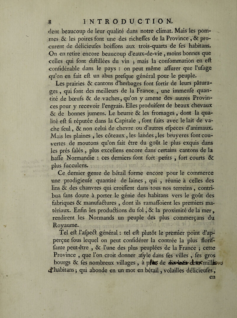 dent beaucoup de leur qualité dans notre climat. Mais les pom¬ mes & les poires font une des richeffes de la Province y & pro¬ curent de délicieufes boiffons aux trois-quarts de fes habitans. On en retire encore beaucoup d’eaux-de-vie ? moins bonnes que celles qui font diftillées du vin ; mais la confommation en eft confidérable dans le pays : on peut même affurer que l’ufage qu’on en fait eft un abus prefque général pour le peuple. Les prairies & cantons d’herbages font fortir de leurs pâtura¬ ges , qui font des meilleurs de la France , une immenfe quan¬ tité de boeufs & de vaches, qu’on y amene des autres Provin¬ ces pour y recevoir l’engrais. Elles produifent de beaux chevaux & de bonnes jumens. Le beurre & les fromages, dont la qua¬ lité eft fi réputée dans la Capitale , font faits avec le lait de va¬ che feul, & non celui de chevre ou d’autres efpeces d’animaux. Mais les plaines , les coteaux, les landes , les bruyères font cou¬ vertes de moutons qu’on fait être du goût le plus exquis dans les prés falés , plus excellens encore dans certains cantons de la baffe Normandie : ces derniers font fort petits , fort courts & plus fucculens. Ce dernier genre de bétail forme encore pour le commerce une prodigieufe quantité de laines , qui , réunie à celles des lins & des chanvres qui croiffent dans tous nos terreins, contri¬ bua fans doute à porter le génie des habitans vers le goût des fabriques & manufactures , dont ils ramaffoient les premiers ma¬ tériaux. Enfin les productions du fol, & la proximité de la mer , rendirent les Normands un peuple des plus commerçans du Royaume. Tel eft FafpeCt générai : tel eft plutôt le premier point d’ap- perçue fous lequel on peut confidérer la contrée la plus florif- fante peut-être , & l’une des plus peuplées de la France ; cette Province , que l’on croit donner afyle dans fes villes , fes gros bourgs & fes nombreux villages , à plètf de dis^a^Jr.dfett^Cmillioi^ ^habitans -, qui abonde en un mot en bétail, volailles délicieufes, en