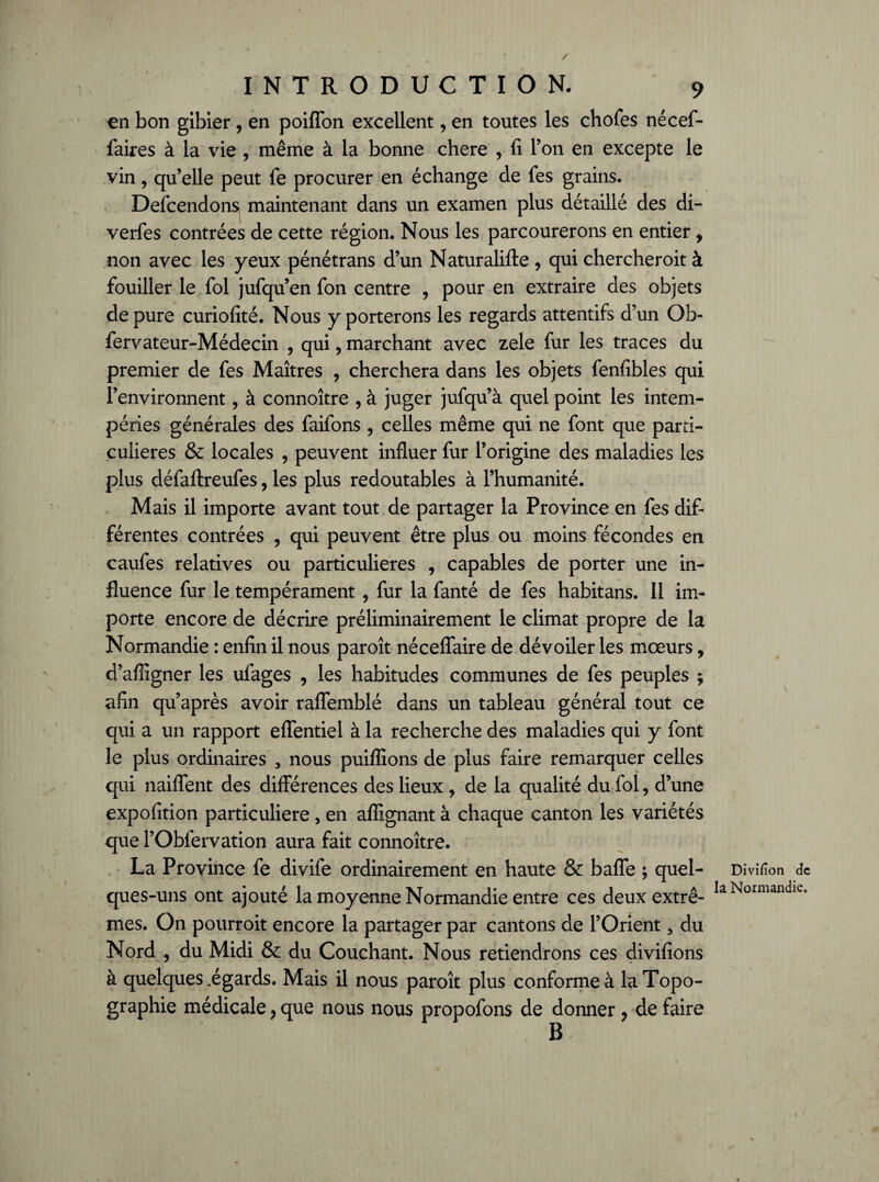 / INTRODUCTION. 9 en bon gibier, en poiffon excellent, en toutes les chofes nécef- faires à la vie , même à la bonne chere , fi l’on en excepte le vin, quelle peut fe procurer en échange de fes grains. Delcendon^ maintenant dans un examen plus détaillé des di- verfes contrées de cette région. Nous les parcourerons en entier, non avec les yeux pénétrans d’un Naturalifte , qui chercheroit à fouiller le fol jufqu’en fon centre , pour en extraire des objets dépuré curiofité. Nous y porterons les regards attentifs d’un Ob- fervateur-Médecin , qui, marchant avec zele fur les traces du premier de fes Maîtres , cherchera dans les objets fenfibles qui l’environnent, à connoître , à juger jufqu’à quel point les intem¬ péries générales des failons , celles même qui ne font que parti¬ culières & locales , peuvent influer fur l’origine des maladies les plus défaftreufes, les plus redoutables à l’humanité. Mais il importe avant tout de partager la Province en fes dif¬ férentes contrées , qui peuvent être plus ou moins fécondes en caufes relatives ou particulières , capables de porter une in¬ fluence fur le tempérament , fur la fanté de fes habitans. Il im¬ porte encore de décrire préliminairement le climat propre de la Normandie : enfin il nous paroît néceflaire de dévoiler les mœurs, d’afiigner les ulages , les habitudes communes de fes peuples ; afin qu’après avoir raffemblé dans un tableau général tout ce qui a un rapport eflentiel à la recherche des maladies qui y font le plus ordinaires , nous puiffions de plus faire remarquer celles qui naiflent des différences des lieux , de la qualité du fol, d’une expofition particulière , en aflignant à chaque canton les variétés que l’Obfervation aura fait connoître. La Province fe divife ordinairement en haute & baffe ; quel¬ ques-uns ont ajouté la moyenne Normandie entre ces deux extrê¬ mes. On pourroit encore la partager par cantons de l’Orient 5 du Nord , du Midi & du Couchant. Nous retiendrons ces divifions à quelques .égards. Mais il nous paroît plus conforme à la Topo¬ graphie médicale, que nous nous propofons de donner ? de faire B \ Divifîon de la Normandie.