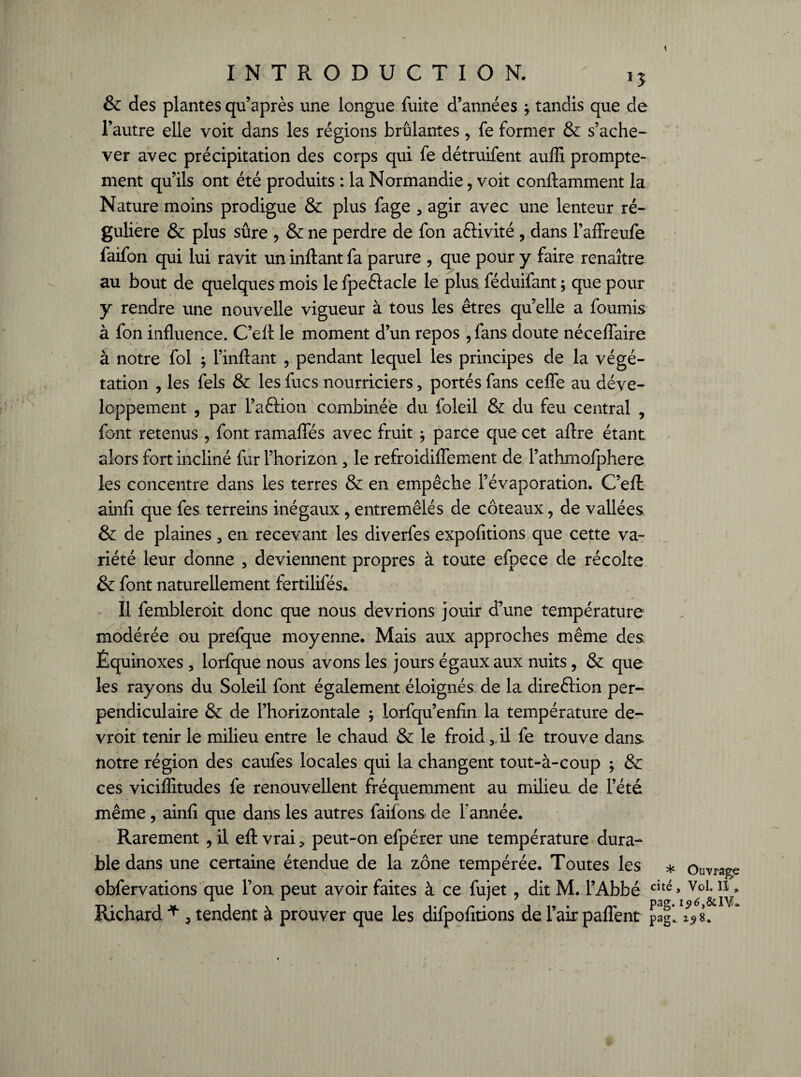 & des plantes qu’après une longue fuite d’années j tandis que de l’autre elle voit dans les régions brûlantes, fe former & s’ache¬ ver avec précipitation des corps qui fe détruifent auffi prompte¬ ment qu’ils ont été produits : la Normandie , voit conftamment la Nature moins prodigue & plus fage , agir avec une lenteur ré¬ gulière & plus sûre , & ne perdre de fon aéïivité , dans l’affreufe faifon qui lui ravit un inftant fa parure , que pour y faire renaître au bout de quelques mois le fpe&acle le plus féduifant ; que pour y rendre une nouvelle vigueur à tous les êtres quelle a fournis à fon influence. C’efl: le moment d’un repos , fans doute néceflaire à notre fol ; l’inftant , pendant lequel les principes de la végé¬ tation , les fels & les fucs nourriciers, portés fans ceffe au déve¬ loppement , par l’aftion combinée du foleil & du feu central , font retenus , font ramafles avec fruit ; parce que cet aftre étant alors fort incliné fur l’horizon, le refroidiflement de l’athmofphere les concentre dans les terres & en empêche l’évaporation. C’eft ainfi que fes terreins inégaux , entremêlés de coteaux, de vallées & de plaines , en recevant les diverfes expofitions que cette va¬ riété leur donne , deviennent propres à toute efpece de récolte & font naturellement fertilifés. T< Il fembleroit donc que nous devrions jouir d’une température modérée ou prefque moyenne. Mais aux approches même des Équinoxes , lorfque nous avons les jours égaux aux nuits, & que les rayons du Soleil font également éloignés de la direêtion per-» pendiculaire & de l’horizontale , lorfqu’enfin la température de- vroit tenir le milieu entre le chaud & le froid, il fe trouve dans notre région des caufes locales qui la changent tout-à-coup ; & ces viciflitudes fe renouvellent fréquemment au milieu de l’été même , ainfi que dans les autres failons de Y année. Rarement , il efl: vrai, peut-on efpérer une température dura¬ ble dans une certaine étendue de la zone tempérée. Toutes les obfervations que l’on peut avoir faites à ce fujet , dit M. l’Abbé Richard * , tendent à prouver que les difpofitions de l’air paflent * cité Pag- Pag° Ouvrage , Vol. îî »