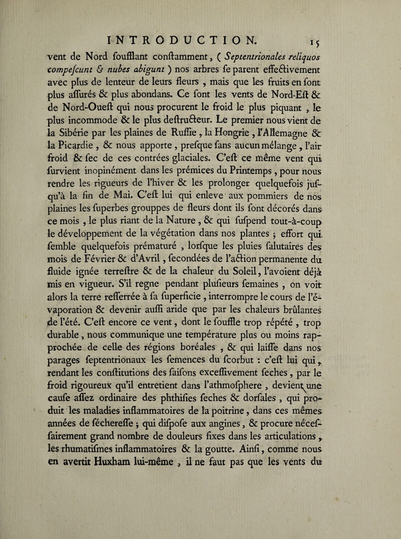 vent de Nord foufflant conftamment, ( Septentrionales reliquos compefcunt & nubes abigunt ) nos arbres fe parent effeétivement avec plus de lenteur de leurs fleurs , mais que les fruits en font plus aflurés & plus abondans. Ce font les vents de Nord-Efl & de Nord-Oueft qui nous procurent le froid le plus piquant , le plus incommode & le plus deftru&eur. Le premier nous vient de la Sibérie par les plaines de Ruffie r la Hongrie , l'Allemagne Sc la Picardie , & nous apporte , prefque fans aucun mélange , l’air froid & fec de ces contrées glaciales. C’efl: ce même vent qui furvient inopinément dans les prémices du Printemps , pour nous rendre les rigueurs de l’hiver & les prolonger quelquefois juf- qu’à la fin de Mai. C’efl: lui qui enleve aux pommiers de nos plaines les fuperbes grouppes de fleurs dont ils font décorés dans ce mois , le plus riant de la Nature , & qui fufpend tout-à-coup le développement de la végétation dans nos plantes $ effort qui femble quelquefois prématuré , lorfque les pluies falutaires des mois de Février & d’Avril, fécondées de l’aélion permanente du fluide ignée terreftre & de la chaleur du Soleil, l’avoient déjà mis en vigueur. S’il régné pendant plufieurs femaines , on voit alors la terre reflerrée à fa fuperficie , interrompre le cours de l’é¬ vaporation & devenir aufli aride que par les chaleurs brûlantes de l’été. C’efl: encore ce vent, dont le fouflle trop répété , trop durable, nous communique une température plus ou moins rap¬ prochée de celle des régions boréales , & qui laifle dans nos parages feptentrionaux les femences du feorbut : c’efl: Lui qui, rendant les conftitutions des faifons exceflivement feehes , par le froid rigoureux qu’il entretient dans l’athmofphere , devient^une caufe aflez ordinaire des phthifies feehes & dorfales , qui pro¬ duit les maladies inflammatoires de la poitrine, dans ces mêmes années de fécherefle ; qui difpofe aux angines, & procure nécef- fairement grand nombre de douleurs fixes dans les articulations r les rhumatifmes inflammatoires & la goutte. Ainfi, comme nous en avertit Huxham lui-même 3 il ne faut pas que les vents du
