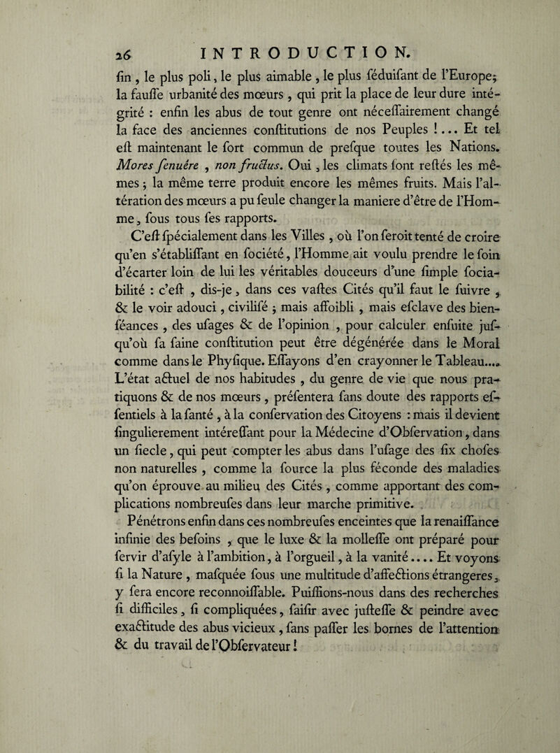 fin , le plus poli, le plus aimable , le plus féduifant de l’Europe; la faufle urbanité des mœurs, qui prit la place de leur dure inté¬ grité : enfin les abus de tout genre ont néceffairement changé la face des anciennes conflitutions de nos Peuples !... Et tel eft maintenant le fort commun de prefque toutes les Nations. Mores fenuêre , non fruclus. Oui 3 les climats font reftés les mê¬ mes ; la même terre produit encore les mêmes fruits. Mais l’al¬ tération des mœurs a pu feule changer la maniéré d’être de l’Hom¬ me 3 fous tous fes rapports. C’e/lfpécialement dans les Villes , où l’on feroit tenté de croire qu’en s’établiffant en fociété, l’Homme ait voulu prendre le foin d’écarter loin de lui les véritables douceurs d’une fimple focia- bilité : c’efi , dis-je, dans ces vaftes Cités qu’il faut le fuivre , & le voir adouci, civilifé ; mais affoibli , mais efclave des bien- féances , des ufages & de l’opinion , pour calculer enfuite juf- qu’où fa faine conftitution peut être dégénérée dans le Moral comme dans le Phyfique. Eflfayons d’en crayonner le Tableau..., L’état aêtuel de nos habitudes ? du genre de vie que nous pra¬ tiquons & de nos mœurs , préfentera fans doute des rapports ef- fentiels à lafanté , à la confervation des Citoyens : mais il devient fingulierement intéreffant pour la Médecine d’Obfervation ? dans un fiecle , qui peut compter les abus dans l’ufage des fix chofes non naturelles , comme la fource la plus féconde des maladies qu’on éprouve au milieu des Cités , comme apportant des com¬ plications nombreufes dans leur marche primitive. Pénétrons enfin dans ces nombreufes enceintes que la renaiflance infinie des befoins , que le luxe & la mollefle ont préparé pour fervir d’afyle à l’ambition, à l’orgueil, à la vanité.... Et voyons fi la Nature , mafquée fous une multitude d’affeCtions étrangères 3 y fera encore reconnoiflable. Puiffions-nous dans des recherches fi difficiles 3 fi compliquées, faifir avec jufteffe & peindre avec exactitude des abus vicieux , fans paffer les bornes de l’attention & du travail de l’Obfervateur!