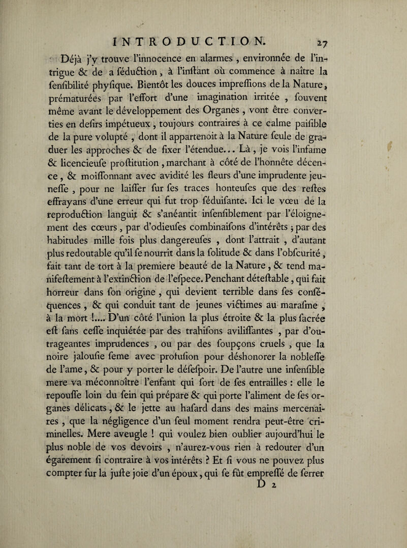 % Déjà j’y trouve l’innocence en alarmes , environnée de l’in¬ trigue & de a fédu&ion , à l’inftant où commence à naître la fenfîbilité phyfique. Bientôt les douces impreffions delà Nature, prématurées par l’effort d’une imagination irritée , fouvent même avant le développement des Organes , vont être conver¬ ties en defirs impétueux, toujours contraires à ce calme paifible de la pure volupté , dont il appartenoit à la Nature feule de gra¬ duer les approches & de fixer l’étendue... Là, je vois l’infame & licencieufe proftitution , marchant à côté de l’honnête décen¬ ce , & moiffonnant avec avidité les fleurs d’une imprudente jeu- neffe 3 pour ne laiffer fur fes traces honteufes que des relies effrayans d’une erreur qui fut trop féduifante. Ici le vœu de la reprodu&ion languif & s’anéantit infenfiblement par l’éloigne¬ ment des cœurs 3 par d’odieufes combinaifons d’intérêts ; par des habitudes mille fois plus dangereufes , dont l’attrait , d’autant plus redoutable qu’il fe nourrit dans la folitude & dans l’obfcurité, fait tant de tort à la première beauté de la Nature , & tend ma- nifeftement à l’extinérion de l’efpece. Penchant déteftable, qui fait horreur dans fon origine , qui devient terrible dans fes confé- quences , & qui conduit tant de jeunes viftimes au marafme , à la mort !.... D’un côté l’union la plus étroite & la plus facrée efl: fans ceffe inquiétée par des trahifons aviliffantes , par d’ou¬ trageantes imprudences , ou par des foupçons cruels , que la noire jaloufie feme avec protufion pour déshonorer la nobleffe de l’ame, & pour y porter le défefpoir. De l’autre une infenfible mere va méconnaître l’enfant qui fort de fes entrailles : elle le repouffe loin du fein qui prépare & qui porte l’aliment de fes or¬ ganes délicats, & le jette au hafard dans des mains mercenai¬ res , que la négligence d’un feul moment rendra peut-être cri¬ minelles. Mere aveugle ! qui voulez bien oublier aujourd’hui le plus noble de vos devoirs , n’aurez-vous rien à redouter d’un égarement fi contraire à vos intérêts ? Et fi vous ne pouvez plus compter fur la jufte joie d’un époux, qui fe fût empreffé de ferrer