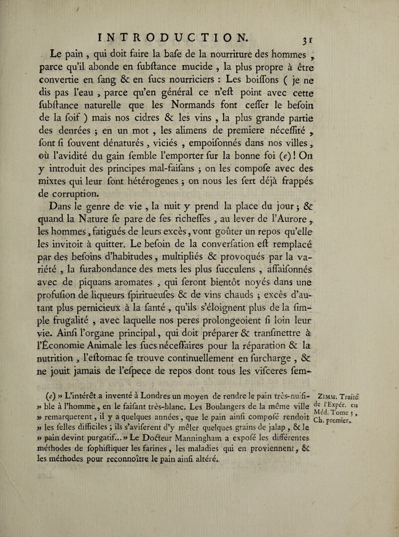 Le pain , qui doit faire la bafe de la nourriture des hommes 7 parce qu’il abonde en fubftance mucide , la plus propre à être convertie en fang & en fucs nourriciers : Les boiftons ( je ne dis pas l’eau > parce qu’en général ce n’eft point avec cette fubftance naturelle que les Normands font cefter le befoin de la foif ) mais nos cidres & les vins , la plus grande partie des denrées ; en un mot , les alimens de première néceffité 7 font fi fouvent dénaturés 3 viciés , empoifonnés dans nos villes, où l’avidité du gain femble l’emporter fur la bonne foi (e) ! On y introduit des principes mal-faifans ^ on les compofe avec des mixtes qui leur font hétérogènes j on nous les fert déjà frappés de corruption. Dans le genre de vie , la nuit y prend la place du jour $ & quand la Nature fe pare de fes richeftes 3 au lever de l’Aurore 7 les hommes 3 fatigués de leurs excès, vont goûter un repos qu’elle les invitoit à quitter. Le befoin de la converfation eft remplacé par des befoins d’habitudes , multipliés & provoqués par la va¬ riété , la furabondance des mets les plus fucculens , affaifonnés avec de piquans aromates 3 qui feront bientôt noyés dans une profufion de liqueurs fpiritueufes & de vins chauds ; excès d’au¬ tant plus pernicieux à la fanté , qu’ils s’éloignent plus de la fim- pie frugalité , avec laquelle nos peres prolongeoient fi loin leur vie. Ainfi l’organe principal, qui doit préparer & tranfmettre à l’Économie Animale les fucs néceffaires pour la réparation & la: nutrition 3 l’eftomac fe trouve continuellement en furcharge , & ne jouit jamais de l’efpece de repos dont tous les vifceres fem- (e) » L’intérêt a inventé à Londres un moyen de rendre le pain très-nuifi- Zïmm. Traité » ble à l’homme y en le faifant très-blanc. Les Boulangers de la même ville l Expér. eu • i t r . . • r r> i • Med. Tome x . » remarquèrent, il y a quelques années, que le pain ainii compote rendoit q^ prçrnjer » les Telles difficiles ; ils s’aviferent d’y mêler quelques grains de jalap , & le » pain devint purgatif...» Le Doêieur Manningham a expofé les différentes méthodes de fophiftiquer les farines , les maladies qui en proviennent, &C les méthodes pour reconnoître. le pain ainfi altéré..