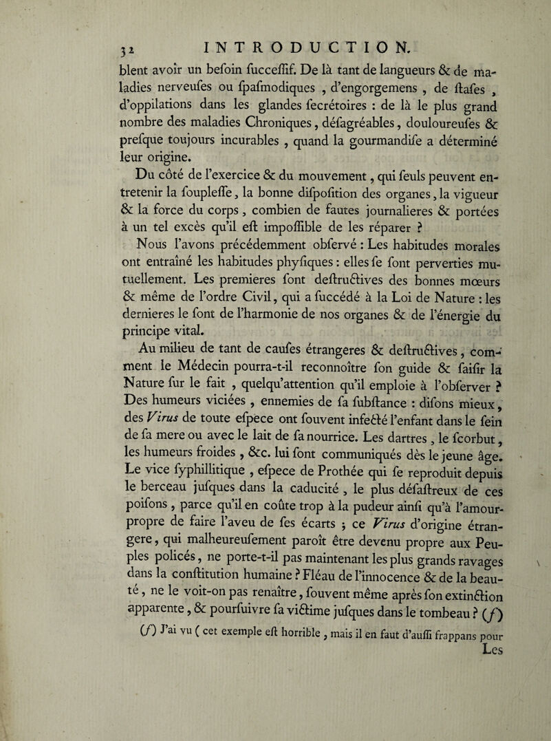 blent avoir un befoin fucceffif. De là tant de langueurs & de ma¬ ladies nerveufes ou fpafmodiques , d’engorgemens , de ftafes d’oppilations dans les glandes fecrétoires : de là le plus grand nombre des maladies Chroniques, défagréables, douloureuses & prefque toujours incurables , quand la gourmandife a déterminé leur origine. Du côté de l’exercice & du mouvement, qui feuls peuvent en¬ tretenir la foupleffe, la bonne difpofition des organes, la vigueur & la force du corps, combien de fautes journalières & portées à un tel excès qu’il eft impoffible de les réparer ? Nous l’avons précédemment obfervé : Les habitudes morales ont entraîné les habitudes phyfiques : elles fe font perverties mm tuellement. Les premières font deftruftives des bonnes mœurs & même de l’ordre Civil, qui a fuccédé à la Loi de Nature : les dernieres le font de l’harmonie de nos organes & de l’énergie du principe vital. Au milieu de tant de caufes étrangères & deftru&ives, com¬ ment le Médecin pourra-t-il reconnoître fon guide & faifir la Nature fur le fait , quelqu’attention qu’il emploie à l’obferver ? Des humeurs viciées , ennemies de fa fubftance : difons mieux, des Virus de toute efpece ont fouvent infetté l’enfant dans le fein de fa mere ou avec le lait de fa nourrice. Les dartres , le fcorbut, les humeurs froides , &c. lui font communiqués dès le jeune âge. Le vice fyphillitique , efpece de Prothée qui fe reproduit depuis le berceau jufques dans la caducité , le plus défaftreux de ces poifons , parce qu’il en coûte trop à la pudeur ainfi qu’à l’amour- propre de faire 1 aveu de fes écarts $ ce Virus d’origine étran¬ gère , qui malheureufement paroît être devenu propre aux Peu¬ ples polices, ne porte-t-il pas maintenant les plus grands ravages dans la conftitution humaine ? Fléau de l’innocence & de la beau¬ té , ne le voit-on pas renaître, fouvent même après fon extinflion apparente, & pourfuivre fa viftime jufques dans le tombeau ? (y~) (Z^) J ai vu ( cet exemple eft horrible ? mais il en faut d’aufîi frappans pour Les