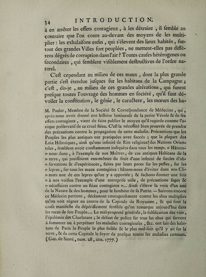 à en arrêter les effets contagieux, à les détruire , il femble au contraire que l’on coure au-devant des moyens de les multi¬ plier : les exhalaifons enfin , qui s’élèvent des lieux habités, fur- tout des grandes Villes fort peuplées, ne mettent-elles pas diffe- rens dégrés de corruption dans l’air ? Toutes caufes hétérogènes ou fecondaires , qui femblent vifiblement deftru&ives de l’ordre na¬ turel. C’eft cependant au milieu de ces maux , dont la plus grande partie s’eft étendue jufques fur les habitans de la Campagne ; c’eft , dis-je , au milieu de ces grandes altérations , qui furent prefque toutes l’ouvrage des hommes en fociété , qu’il faut dé¬ voiler la conftitution, le génie 5 le caraétere, les mœurs des ha- M. Paulet, Membre de la Société 5c Correfpondance de Médecine , qui, après nous avoir donné une hiftoire lumineufe de la petite Vérole 5c de Tes effets contagieux , vient de faire publier le moyen qu’il regarde comme l’u¬ nique préfervatif de ce cruel fléau. C’eft la néceflité bien prouvée de prendre des précautions contre la propagation de cette maladie. Précautions que les Peuples les plus antiques ont pratiquées avec fuccès ; que la plupart des Loix Hébraïques, ainfi qu’une infinité de Rits religieux] des Nations Orien¬ tales , femblent avoir conftamment indiquées dans tous les temps. » Hâtons- » nous donc, à l’exemple de nos Maîtres, de ces antiques Habitans de la » terre , qui jouifloient eux-mêmes du fruit d’une infinité de fiecles d’ob- » fervations 5c d’expériences , faites par leurs peres fur les peftes , fur les » lepres, fur tous les maux contagieux : hâtons-nous d’éviter dans nos Cli- » mats une de ces lepres qu’on y a apportée ; 5c fâchons donner une fois » à nos voifins l’exemple d’une entreprife utile , de précautions fages 5c » néceflaires contre un fléau contagieux »... Ainfi s’élève la voix d’un ami de la Nature 5c des hommes, pour le bonheur de fa Patrie. — Suivons encore ce Médecin patriote , déclamant courageufement contre les abus multipliés qu’on voit régner au centre de la Capitale du Royaume , 5c qui font la caufe manifefte du dépériflèment fenfible qu’on remarque aujourd’hui dans les races de fon Peuple.... La mal-propreté générale, la falfification des vins , l’épidémie des Charlatans ; le défaut de police fur tous les abus qui fervent à fomenter ou à perpétuer les maladies contagieufes , &c. ont fait des habi¬ tans de Paris le Peuple le plus foible 5c le plus mal-fain qu’il y ait fur la terre , 5c de cette Capitale le foyer de prefque toutes les maladies connues* ( Gaz. de Santé 9 num. 28, ann. 1777. )