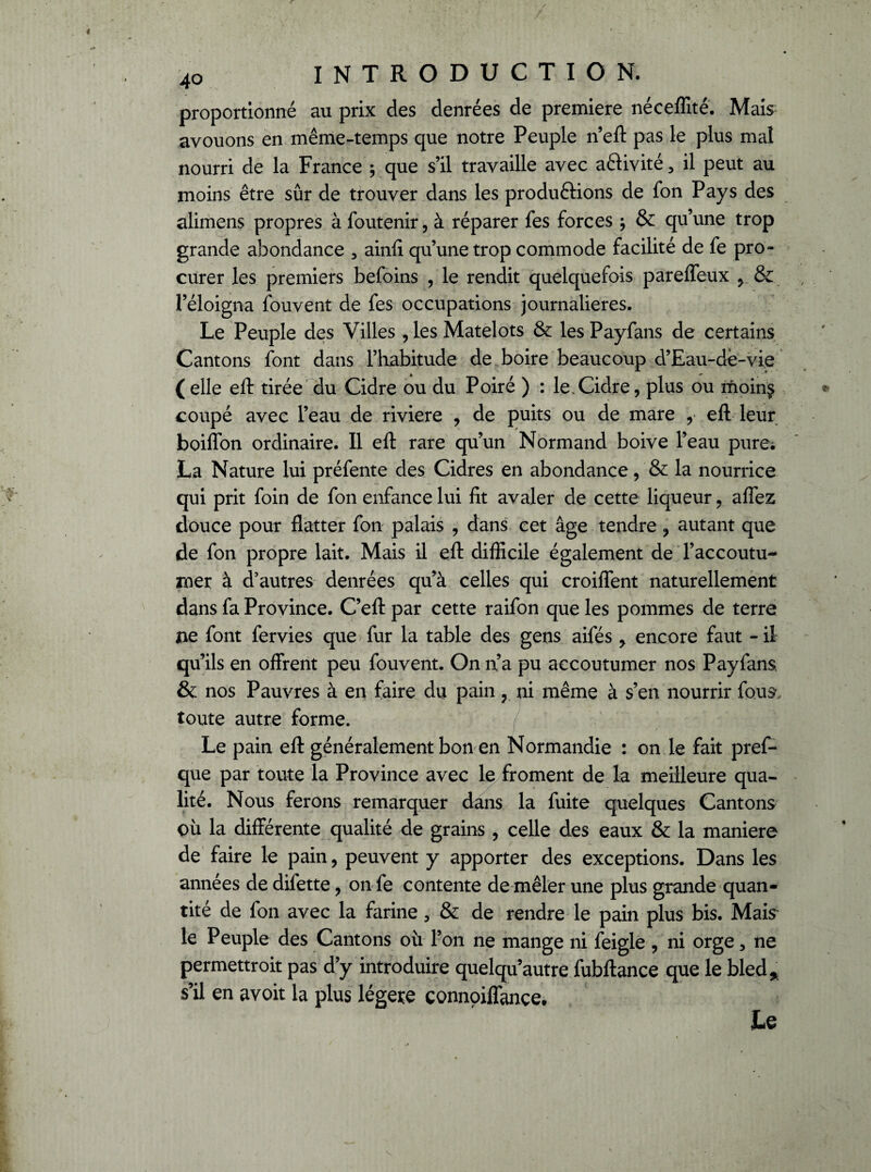 proportionné au prix des denrées de première néceffité. Mais avouons en même-temps que notre Peuple n’eft pas le plus mal nourri de la France ; que s’il travaille avec aftivité 5 il peut au moins être sûr de trouver dans les produftions de fon Pays des alimens propres à foutenir, à réparer fes forces -, & qu’une trop grande abondance 3 ainfi qu’une trop commode facilité de fe pro¬ curer les premiers befoins , le rendit quelquefois pareffeux y & l’éloigna fouvent de fes occupations journalières. Le Peuple des Villes , les Matelots & les Payfans de certains Cantons font dans l’habitude de boire beaucoup d’Eau-dé-vie (elle eft tirée du Cidre ou du Poiré ) : le.Cidre, plus ou moing coupé avec l’eau de riviere , de puits ou de mare y eft leur boiffon ordinaire. Il eft rare qu’un Normand boive l’eau pure; La Nature lui préfente des Cidres en abondance, & la nourrice qui prit foin de fon enfance lui fit avaler de cette liqueur, affez douce pour flatter fon palais , dans cet âge tendre , autant que de fon propre lait. Mais il eft difficile également de l’accoutu¬ mer à d’autres denrées qu’à celles qui croiffent naturellement dans fa Province. C’eft par cette raifon que les pommes de terre îie font fervies que fur la table des gens aifés y encore faut - il qu’ils en offrent peu fouvent. On n’a pu accoutumer nos Payfans. & nos Pauvres à en faire du pain 3 ni même à s’en nourrir fous, toute autre forme. Le pain eft généralement bon en Normandie : on le fait pref- que par toute la Province avec le froment de la meilleure qua¬ lité. Nous ferons remarquer dans la fuite quelques Cantons où la différente qualité de grains , celle des eaux & la maniéré de faire le pain, peuvent y apporter des exceptions. Dans les années de difette, on fe contente de mêler une plus grande quan¬ tité de fon avec la farine 5 & de rendre le pain plus bis. Mais le Peuple des Cantons où l’on ne mange ni feigle , ni orge, ne permettroit pas d’y introduire quelqu’autre fubftance que le bled* s’il en avoit la plus légère çonnpiffance. Le