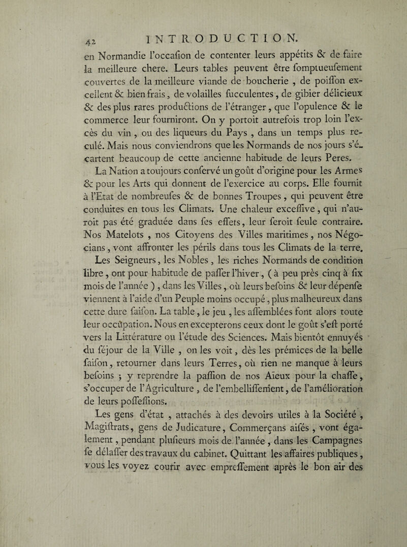 en Normandie l’occafion de contenter leurs appétits & de faire la meilleure chere. Leurs tables peuvent être fomptueufement couvertes de la meilleure viande de boucherie , de poiffon ex¬ cellent & bien frais 3 de volailles fucculentes, de gibier délicieux & des plus rares productions de l’étranger, que l’opulence & le commerce leur fourniront. On y portoit autrefois trop loin l’ex¬ cès du vin , ou des liqueurs du Pays , dans un temps plus re¬ culé. Mais nous conviendrons que les Normands de nos jours s’é¬ cartent beaucoup de cette ancienne habitude de leurs Peres. La Nation a toujours confervé un goût d’origine pour les Armes & pour les Arts qui donnent de l’exercice au corps. Elle fournit à l’Etat de nombreufes & de bonnes Troupes, qui peuvent être conduites en tous les Climats. Une chaleur exceffive, qui n’au- roit pas été graduée dans fes effets, leur feroit feule contraire. Nos Matelots , nos Citoyens des Villes maritimes, nos Négo- cians, vont affronter les périls dans tous les Climats de la terre. Les Seigneurs, les Nobles , les riches Normands de condition libre , ont pour habitude de paffer l’hiver, ( à peu près cinq à fîx mois de l’année ) , dans les Villes, où leurs befôins & leur dépenfe viennent à l’aide d’un Peuple moins occupé, plus malheureux dans cette dure faifon. La table , le jeu , les affemblées font alors toute leur occûpation. Nous en excepterons ceux dont le goût s’eft porté vers la Littérature ou l’étude des Sciences. Mais bientôt ennuyés du féjour de la Ville , on les voit, dès les prémices de la belle faifon, retourner dans leurs Terres, où rien ne manque à leurs befoins ; y reprendre la paffion de nos Aïeux pour la chaffe, s’occuper de l’Agriculture , de l’embellifferrient, de l’amélioration de leurs poffeffions. Les gens d’état , attachés à des devoirs utiles à la Société , Magiftrats, gens de Judicature, Commerçans aifés , vont éga¬ lement , pendant plufieurs mois de l’année , dans les Campagnes le délaffer des travaux du cabinet. Quittant les affaires publiques , vous les voyez courir avec empreffement après le bon air des