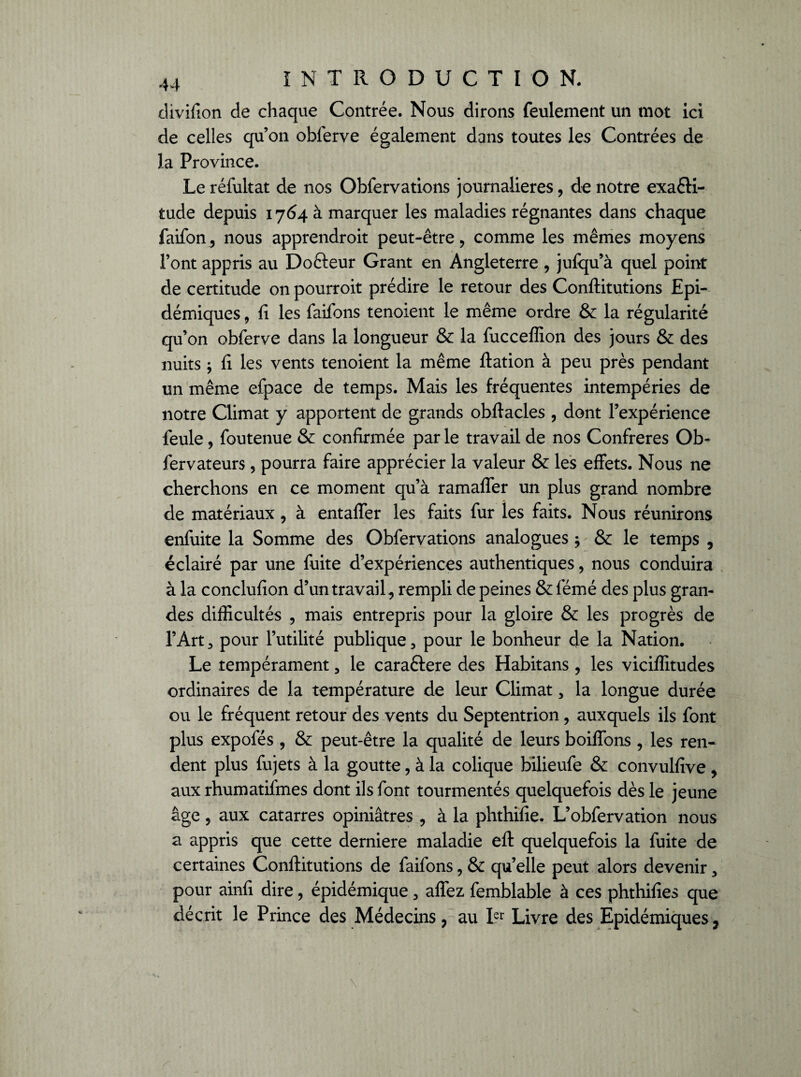 divifion de chaque Contrée. Nous dirons feulement un mot ici de celles qu’on oblerve également dans toutes les Contrées de la Province. Le réfultat de nos Obfervations journalières, de notre exaêti- tude depuis 1764 à marquer les maladies régnantes dans chaque faifon, nous apprendroit peut-être, comme les mêmes moyens l’ont appris au Do&eur Grant en Angleterre , jufqu’à quel point de certitude on pourroit prédire le retour des Conflitutions Epi¬ démiques , fi les faifons tenoient le même ordre & la régularité qu’on obferve dans la longueur & la fucceflion des jours & des nuits ; fi les vents tenoient la même ftation à peu près pendant un même efpace de temps. Mais les fréquentes intempéries de notre Climat y apportent de grands obftacles , dont l’expérience feule, foutenue & confirmée par le travail de nos Confrères Ob- fervateurs, pourra faire apprécier la valeur & les effets. Nous ne cherchons en ce moment qu’à ramaffer un plus grand nombre de matériaux, à entaffer les faits fur les faits. Nous réunirons enfuite la Somme des Obfervations analogues $ & le temps , éclairé par une fuite d’expériences authentiques, nous conduira à la conclufion d’un travail, rempli de peines & fémé des plus gran¬ des difficultés , mais entrepris pour la gloire & les progrès de l’Art, pour l’utilité publique, pour le bonheur de la Nation. Le tempérament, le caraftere des Habitans , les viciffitudes ordinaires de la température de leur Climat, la longue durée ou le fréquent retour des vents du Septentrion, auxquels ils font plus expofés , & peut-être la qualité de leurs boiffons , les ren¬ dent plus fujets à la goutte, à la colique bilieufe & convulfive , aux rhumatifrnes dont ils font tourmentés quelquefois dès le jeune âge, aux catarres opiniâtres , à la phthifie. L’obfervation nous a appris que cette derniere maladie efl: quelquefois la fuite de certaines Conflitutions de faifons, & qu’elle peut alors devenir, pour ainfi dire, épidémique, affez femblable à ces phthifies que décrit le Prince des Médecins, au Ler Livre des Epidémiques,