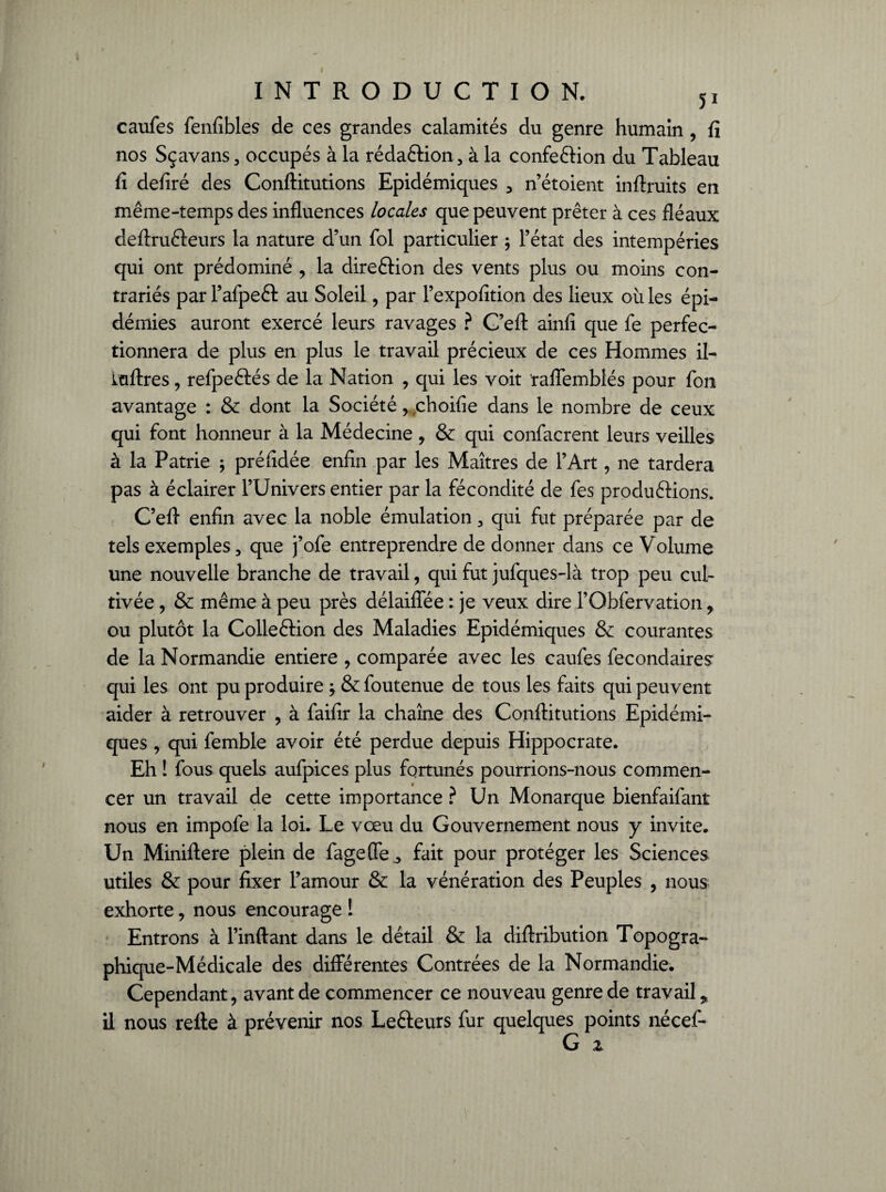 caufes fenfibles de ces grandes calamités du genre humain , fi nos Sçavans, occupés à la rédaftion 5 à la confection du Tableau fi defiré des Conftitutions Epidémiques 3 n’étoient infiruits en même-temps des influences locales que peuvent prêter à ces fléaux deftru&eurs la nature d’un fol particulier ; l’état des intempéries qui ont prédominé , la dire&ion des vents plus ou moins con¬ trariés par l’afpeêt au Soleil, par l’expofition des lieux où les épi¬ démies auront exercé leurs ravages ? C’eft ainfi que fe perfec¬ tionnera de plus en plus le travail précieux de ces Hommes il- kdftres ? refpe&és de la Nation , qui les voit raffemblés pour fon avantage : & dont la Société, choifie dans le nombre de ceux qui font honneur à la Médecine y & qui confacrent leurs veilles à la Patrie ; préfidée enfin par les Maîtres de l’Art, ne tardera pas à éclairer l’Univers entier par la fécondité de fes produéfions. C’efl enfin avec la noble émulation, qui fut préparée par de tels exemples, que j’ofe entreprendre de donner dans ce Volume une nouvelle branche de travail, qui fut jufques-là trop peu cul¬ tivée ? & même à peu près délaiffée : je veux dire l’Obfervation, ou plutôt la Colleftion des Maladies Epidémiques & courantes de la Normandie entière , comparée avec les caufes fecondaires qui les ont pu produire } & foutenue de tous les faits qui peuvent aider à retrouver , à faifir la chaîne des Conftitutions Epidémi¬ ques , qui femble avoir été perdue depuis Hippocrate. Eh ! fous quels aufpices plus fortunés pourrions-nous commen¬ cer un travail de cette importance ? Un Monarque bienfaifant nous en impofe la loi. Le vœu du Gouvernement nous y invite. Un Miniftere plein de fageffe^ fait pour protéger les Sciences utiles & pour fixer l’amour & la vénération des Peuples , nous exhorte, nous encourage ! Entrons à l’inftant dans le détail & la diftribution Topogra¬ phique-Médicale des différentes Contrées de la Normandie. Cependant, avant de commencer ce nouveau genre de travail „ il nous refte à prévenir nos Le&eurs fur quelques points nécef- G z