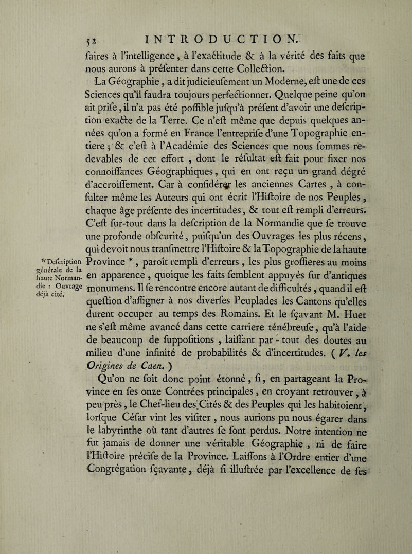 Description générale de la liau te Norman¬ die : Ouvrage déjà cité. l 5 2 introduction; faires à rintelligence , à Pexa&itude & à la vérité des faits que nous aurons à préfenter dans cette Colle&ion. La Géographie , a dit judicieufement un Moderne, eft une de ces Sciences qu’il faudra toujours perfectionner. Quelque peine qu’on ait prife, il n’a pas été poflible jufqu’à préfent d’avoir une defcrip- tion exatte de la Terre. Ce n’eft même que depuis quelques an¬ nées qu’on a formé en France l’entreprife d’une Topographie en¬ tière $ & c’eft à l’Académie des Sciences que nous fommes re¬ devables de cet effort , dont le réfultat eft fait pour fixer nos connoiflances Géographiques, qui en ont reçu un grand dégré d’accroifiement. Car à confidér^r les anciennes Cartes , à con- fulter même les Auteurs qui ont écrit l’Hiftoire de nos Peuples, chaque âge préfente des incertitudes 3 & tout eft rempli d’erreurs. C’eft fur-tout dans la defcription de la Normandie que fe trouve une profonde obfcurité 3 puifqu’un des Ouvrages les plus récens, qui devoit nous tranfmettre l’Hiftoire & la Topographie de la haute Province * , paroît rempli d’erreurs , les plus groflieres au moins en apparence , quoique les faits femblent appuyés fur d’antiques monumens. Il fe rencontre encore autant de difficultés, quand il eft queftion d’affigner à nos diverfes Peuplades les Cantons quelles durent occuper au temps des Romains. Et le fçavant M. Huet ne s’eft même avancé dans cette carrière ténébreufe, qu’à l’aide de beaucoup de fuppofitions , laiflant par - tout des doutes au milieu d’une infinité de probabilités & d’incertitudes. ( Vles Origines de Caen. ) Qu’on ne foit donc point étonné , fi, en partageant la Pro¬ vince en fes onze Contrées principales, en croyant retrouver, à peu près, le Chef-lieu des'Cités & des Peuples qui les habitaient, lorfque Céfar vint les vifiter , nous aurions pu nous égarer dans le labyrinthe où tant d’autres fe font perdus. Notre intention ne fut jamais de donner une véritable Géographie 3 ni de faire l’Hiftoire précife de la Province. Laiflons à l’Ordre entier d’une Congrégation fçavante , déjà fi illuftrée par l’excellence de fes