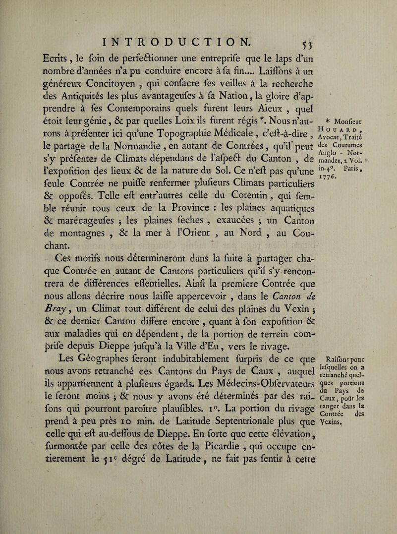 Ecrits, le foin de perfectionner une entreprife que le laps d’un nombre d’années n’a pu conduire encore à fa fin..,. Laiffons à un généreux Concitoyen , qui confacre fes veilles à la recherche des Antiquités les plus avantageufes à fa Nation , la gloire d’ap¬ prendre à fes Contemporains quels furent leurs Aïeux , quel étoit leur génie, & par quelles Loix ils furent régis *. Nous n’au- * Monfieur rons à préfenter ici qu’une Topographie Médicale , c’eft-à-dire , Avocat /Traité le partage de la Normandie , en autant de Contrées , qu’il* peut ^es Coutumes s’y préfenter de Climats dépendans de l’afpeft du Canton , de mandes, 2 Vol. * l’expofition des lieux & de la nature du Sol. Ce n’eft pas qu’une Pans * feule Contrée ne puilfe renfermer plufieurs Climats particuliers & oppofés. Telle eft entr’autres celle du Cotentin, qui fem- ble réunir tous ceux de la Province : les plaines aquatiques & marécageufes ; les plaines feches , exaucées $ un Canton de montagnes , & la mer à l’Orient > au Nord , au Cou¬ chant. Ces motifs nous détermineront dans la fuite à partager cha¬ que Contrée en autant de Cantons particuliers qu’il s’y rencon¬ trera de différences effentielles. Ainfi la première Contrée que nous allons décrire nous laifîe appercevoir , dans le Canton de B ray, un Climat tout différent de celui des plaines du Vexin ; & ce dernier Canton différé encore , quant à fon expofition & aux maladies qui en dépendent, de la portion de terrein com- prife depuis Dieppe jufqu’à la Ville d’Eu, vers le rivage. Les Géographes feront indubitablement furpris de ce que Raîfonspour nous avons retranché ces Cantons du Pays de Caux , auquel [etranché quei- ils appartiennent à plufieurs égards. Les Médecins-Obfervateurs <lues portions le feront moins -, & nous y avons été déterminés par des rai- eaux, pour les fons qui pourront paroître plaufibles. i°. La portion du rivage Comrée^^^dcs prend à peu près 10 min. de Latitude Septentrionale plus que Vexins. celle qui eft au-deffous de Dieppe. En forte que cette élévation 9 furmontée par celle des côtes de la Picardie , qui occupe en¬ tièrement le 51e dégré de Latitude 9 ne fait pas fentir à cette