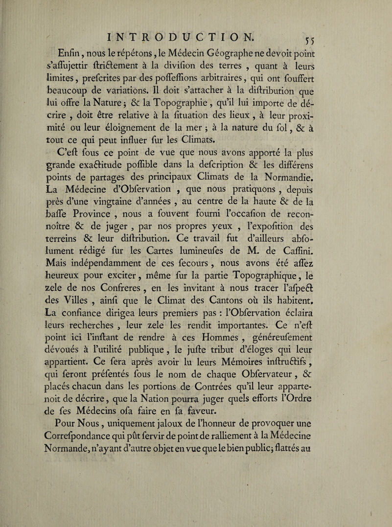 Enfin, nous le répétons, le Médecin Géographe ne devoir point s’affujettir ftriélement à la divifion des terres , quant à leurs limites, prefcrites par des poffeflions arbitraires, qui ont fouffert beaucoup de variations. Il doit s’attacher à la diftribution que lui offre la Nature; & la Topographie , qu’il lui importe de dé¬ crire , doit être relative à la fituation des lieux , à leur proxi¬ mité ou leur éloignement de la mer ; à la nature du fol, & à tout ce qui peut influer fur les Climats. C’eft fous ce point de vue que nous avons apporté la plus grande exaftitude poflible dans la defcription & les différens points de partages des principaux Climats de la Normandie. La Médecine d’Obfervation , que nous pratiquons , depuis près d’une vingtaine d’années , au centre de la haute & de la baffe Province , nous a fouvent fourni l’occafion de recon- noître & de juger , par nos propres yeux , l’expofition des terreins & leur diftribution. Ce travail fut d’ailleurs abfo- lument rédigé fur les Cartes lumineufes de M. de Caflini. Mais indépendamment de ces fecours , nous avons été affez heureux pour exciter, même fur la partie Topographique, le zele de nos Confrères , en les invitant à nous tracer l’afpeél des Villes , ainfi que le Climat des Cantons où ils habitent. La confiance dirigea leurs premiers pas : l’Obfervation éclaira leurs recherches , leur zele les rendit importantes. Ce n’eft point ici l’inftant de rendre à ces Hommes , généreufement dévoués à l’utilité publique , le jufte tribut d’éloges qui leur appartient. Ce fera après avoir lu leurs Mémoires inftruftifs , qui feront préfentés fous le nom de chaque Obfervateur , & placés chacun dans les portions de Contrées qu’il leur apparte- noit de décrire, que la Nation pourra juger quels efforts l’Ordre de fes Médecins ofa faire en fa faveur. Pour Nous, uniquement jaloux de l’honneur de provoquer une Correfpondance qui pût fervir de point de ralliement à la Médecine Normande> n’ayant d’autre objet en vue que le bien public * flattés au
