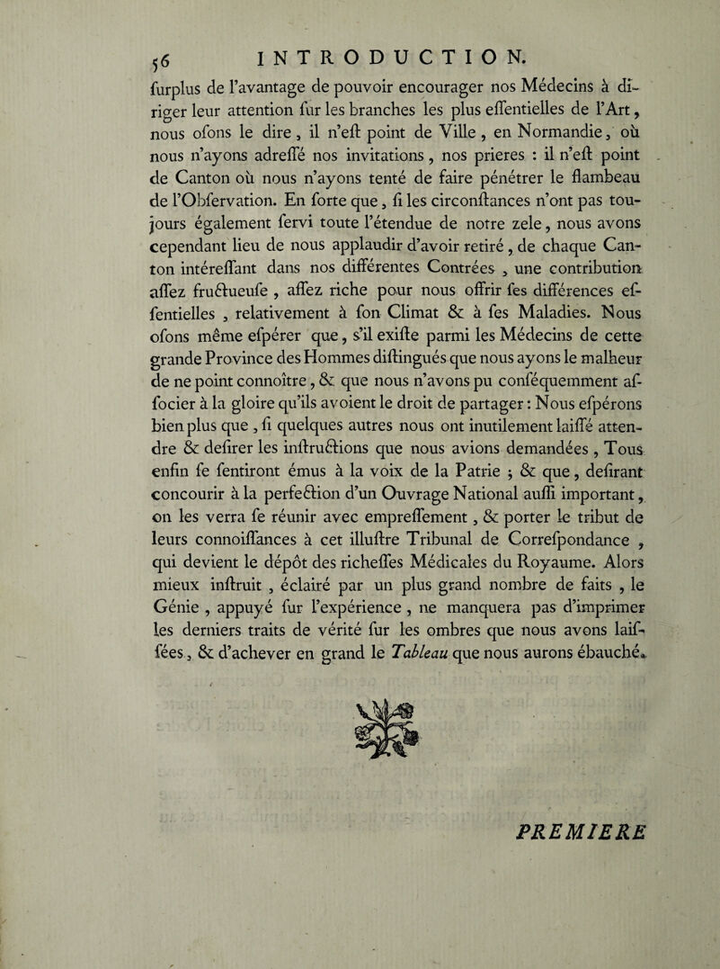 furplus de l’avantage de pouvoir encourager nos Médecins à di¬ riger leur attention fur les branches les plus effentielles de l’Art, nous ofons le dire, il n’eft point de Ville , en Normandie / où nous n’ayons adreffé nos invitations, nos prières : il n’efl: point de Canton où nous n’ayons tenté de faire pénétrer le flambeau de l’Obfervation. En forte que 3 fi les circonftances n’ont pas tou¬ jours également fervi toute l’étendue de notre zele, nous avons cependant lieu de nous applaudir d’avoir retiré , de chaque Can¬ ton intéreflant dans nos différentes Contrées > une contribution allez fru&ueufe , affez riche pour nous offrir fes différences ef¬ fentielles 3 relativement à fon Climat & à fes Maladies. Nous ofons même efpérer que , s’il exifte parmi les Médecins de cette grande Province des Hommes diftingués que nous ayons le malheur de ne point connoître, & que nous n’avons pu conféquemment af- focier à la gloire qu’ils avoient le droit de partager : Nous efpérons bien plus que , fi quelques autres nous ont inutilement laiffé atten¬ dre & defirer les inftruftions que nous avions demandées , Tous enfin fe fendront émus à la voix de la Patrie ; & que, délirant concourir à la perfeftion d’un Ouvrage National aufli important, on les verra fe réunir avec empreflement, & porter le tribut de leurs connoiffances à cet illuftre Tribunal de Correfpondance , qui devient le dépôt des richeffes Médicales du Royaume. Alors mieux inftruit , éclairé par un plus grand nombre de faits , le Génie , appuyé fur l’expérience , ne manquera pas d’imprimer les derniers traits de vérité fur les ombres que nous avons laif* fées 3 & d’achever en grand le Tableau que nous aurons ébauché* PREMIERE