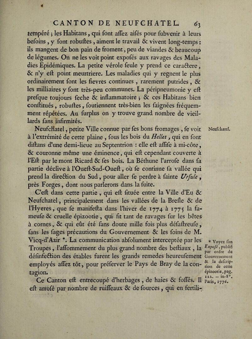 tempéré ; les Habitans, qui font allez aifés pour fubvenir à leurs befoins , y font robuftes , aiment le travail & vivent long-temps : ils mangent de bon pain de froment , peu de viandes & beaucoup de légumes. On ne les voit point expofés aux ravages des Mala¬ dies Epidémiques. La petite vérole feule y prend ce caraélere, & n’y eft point meurtrière. Les maladies qui y régnent le plus ordinairement font les fievres continues , rarement putrides , & les milliaires y font très-peu communes. La péripneumonie y eft prefque toujours feche & inflammatoire ; & ces Habitans bien conftitués, robuftes, foutiennent très-bien les faignées fréquem¬ ment répétées. Au furplus on y trouve grand nombre de vieil¬ lards fans infirmités. Neufchatel, petite Ville connue par fes bons fromages , fe voit à l’extrémité de cette plaine , fous les bois du Hellet, qui en font diftans d’une demi-lieue au Septentrion : elle eft aflife à mi-côte, & couronne même une éminence, qui eft cependant couverte à FEft par le mont Ricard & fes bois. La Béthune l’arrofe dans fa partie déclive à l’Oueft-Sud-Oueft, où fe continue fa vallée qui prend la direftion du Sud, pour aller fe perdre à fainte Urfule 9 près Forges, dont nous parlerons dans la fuite. C’eft dans cette partie , qui eft fituée entre la Ville d’Eu & Neufchatel, principalement dans les vallées de la Brefle & de l’Hyeres, que fe manifefta dans l’hiver de 1774 à 1775 la fa- meufe & cruelle épizootie , qui fit tant de ravages fur les bêtes à cornes, & qui eût été fans doute mille fois plus défaftreufe, fans les fages précautions du Gouvernement & les foins de M. Vicq-d’Azir *. La communication abfolument interceptée par les Troupes, l’affommement du plus grand nombre des beftiaux , la défînfeétion des étables furent les grands remedes heureufement employés affez tôt, pour préferver le Pays de Bray de la con¬ tagion. Ce Canton eft entrecoupé d’herbages , de haies & folles. Il eft arrofé par nombre de ruifleaux & de fources, qui en fertili- Neufchatel. * Voyez fon Expofé, publié par ordre du Gouvernement & la defcrip- tion de cette épizootie, pag. izz. — in-8°. Paris, 1776.