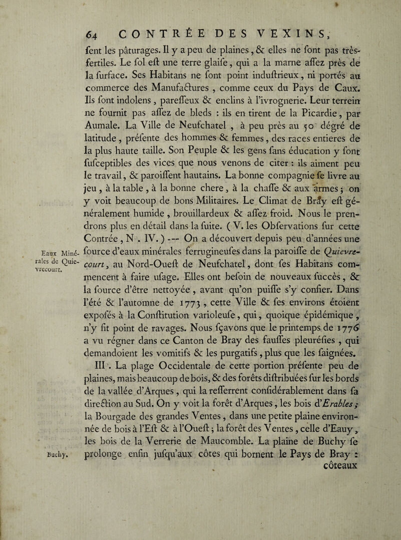 Eaux Mine- raies de Quie- vrecourt. Buchy. 64 CONTRÉE DES V E X I N S; fent les pâturages. Il y a peu de plaines, & elles ne font pas très- fertiles. Le fol eft une terre glaife, qui a la marne aflez près de la furface. Ses Habitans ne font point induftrieux, ni portés au commerce des Manufactures , comme ceux du Pays de Caux. Ils font indolens , parefieux & enclins à l’ivrognerie. Leur terrein ne fournit pas allez de bleds : ils en tirent de la Picardie, par Aumale. La Ville de Neufchatel , à peu près au 50' degré de latitude , préfente des hommes & femmes , des races entières de la plus haute taille. Son Peuple & les gens fans éducation y font fufceptibles des vices que nous venons de citer : ils aiment peu le travail , & parodient hautains. La bonne compagnie fe livre au jeu , à la table , à la bonne chere, à la chalfe & aux armes -, on y voit beaucoup de bons Militaires. Le Climat de Brîy eft gé¬ néralement humide , brouillardeux & allez froid. Nous le pren¬ drons plus en détail dans la fuite. ( V. les Obfervations fur cette Contrée , N . IV. ) On a découvert depuis peu d’années une four ce d’eaux minérales ferrugineufes dans la paroifle de Quiev.re¬ court , au Nord-Oueft de Neufchatel, dont fes Habitans com¬ mencent à faire ufage. Elles ont befoin de nouveaux fuccès, & la fource d’être nettoyée , avant qu’on puilîe s’y confier. Dans l’été & l’automne de 1773 , cette Ville & fes environs étoient expofés à la Conftitution varioleufe, qui, quoique épidémique , n’y fit point de ravages. Nous fçavons que le printemps de 1776 a vu régner dans ce Canton de Bray des faulfes pleuréfies , qui demandoient les vomitifs & les purgatifs , plus que les faignées. IIL. La plage Occidentale de cette portion préfente peu de plaines, mais beaucoup de bois, & des forêts diftribuées fur les bords de la vallée d’Arques , qui lareflerrent confidérablement dans fa direction au Sud. On y voit la forêt d’Arques, les bois & Erables ; la Bourgade des grandes Ventes, dans une petite plaine environ¬ née de bois à l’Eft & à l’Oueft $ la forêt des Ventes , celle d’Eauy, les bois de la Verrerie de Maucomble. La plaine de Buchy fe prolonge enfin jufqu’aux côtes qui bornent le Pays de Bray : coteaux