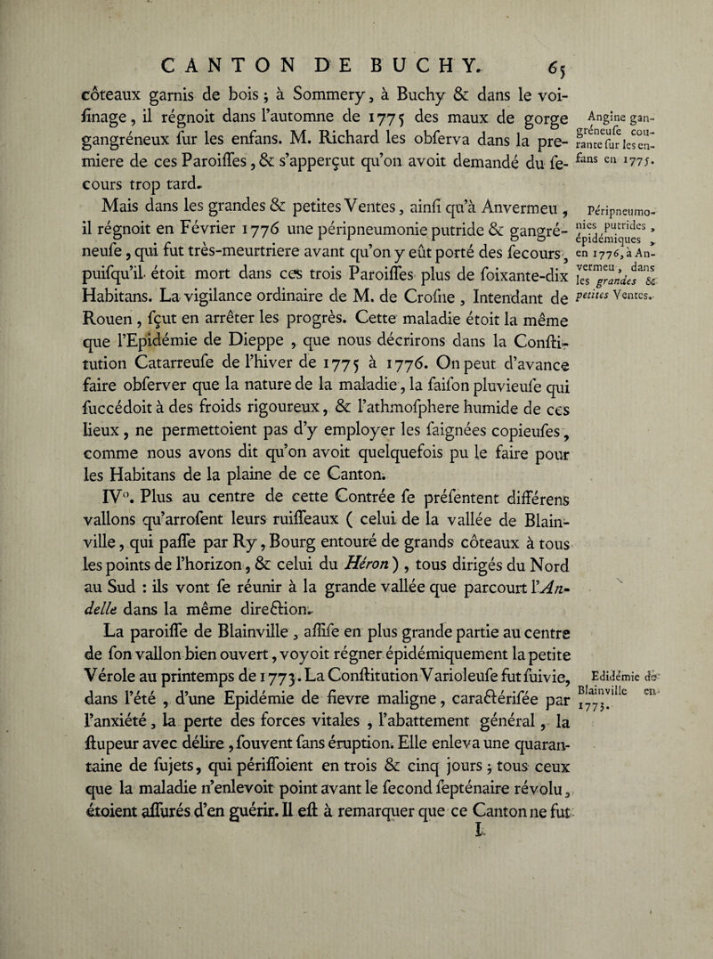 coteaux garnis de bois ; à Sommery , à Buchy & dans le voi- finage, il régnoit dans l’automne de 1775 des maux de gorge gangréneux fur les enfans. M. Richard les obferva dans la pre¬ mière de ces Paroiffes, & s’apperçut qu’on avoit demandé du fe- cours trop tard* Mais dans les grandes & petites Ventes, ainfi qu’à Anvermeu , il régnoit en Février 1776 une péripneumonie putride & gangré- neufe, qui fut très-meurtriere avant qu’on y eût porté des fecours, puifqu’il étoit mort dans ces trois Paroiffes plus de foixante-dix Habitans. La vigilance ordinaire de M. de Crofne , Intendant de Rouen , fçut en arrêter les progrès. Cette maladie étoit la même que l’Epidémie de Dieppe , que nous décrirons dans la Confti- tution Catarreufe de l’hiver de 1775 à 1776. On peut d’avance faire obferver que la nature de la maladie, la faifon pluvieufe qui fuccédoit à des froids rigoureux, & l’athmofpherehumide de ces lieux, ne permettoient pas d’y employer les faignées copieufes, comme nous avons dit qu’on avoit quelquefois pu le faire pour les Habitans de la plaine de ce Canton. IV°. Plus au centre de cette Contrée fe préfentent différens vallons qu’arrofent leurs ruiffeaux ( celui de la vallée de Blain- ville, qui paffe par Ry, Bourg entouré de grands coteaux à tous les points de l’horizon, & celui du Héron ) , tous dirigés du Nord au Sud : ils vont fe réunir à la grande vallée que parcourt YAn- delle dans la même direction* La paroiffe de Blainville , affife en plus grande partie au centre de fon vallon bien ouvert, voy oit régner épidémiquement la petite Vérole au printemps de 1773. La Conftitution Varioleufe futfuivie, dans l’été , d’une Epidémie de fievre maligne, caraftérifée par l’anxiété, la perte des forces vitales , l’abattement général, la ftupeur avec délire, fouvent fans éruption. Elle enleva une quaran¬ taine de fujets, qui périffoient en trois & cinq jours ; tous ceux que la maladie nenlevoit point avant le fécond fèpténaire révolu, étoient affurés d’en guérir. Il eft à remarquer que ce Cantonne fut Angine gan- gréneufe cou- rantefur les en- fans en 177j. Pe'ripneumo- nies putrides , épidémiques en 1776, à An¬ vermeu , dans les grandes &î petites Ventes. N Edidémie d&- Blainville en. 1773*