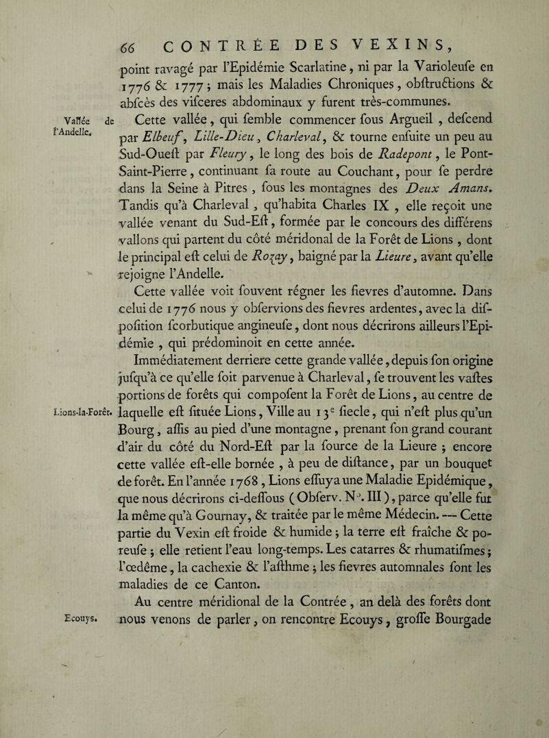 1‘AndeIIe. Lions-îa-Forêt. Ecouys. 66 CONTRÉE DES V E X I N S , point ravagé par l’Epidémie Scarlatine, ni par la Varioleufe en 1776 & 1777; mais les Maladies Chroniques, obftruôtions & abfcès des vifceres abdominaux y furent très-communes. par Elbeuf, Lille-Dieu y Charleval, & tourne enfuite un peu au Sud-Oueil par Fleury, le long des bois de Radepont, le Pont- Saint-Pierre , continuant fa route au Couchant, pour fe perdre dans la Seine à Pitres , fous les montagnes des Deux Amans. Tandis qu’à Charleval , qu’habita Charles IX , elle reçoit une vallée venant du Sud-Eil, formée par le concours des différens vallons qui partent du côté méridonal de la Forêt de Lions , dont le principal eil celui de Ro^ay, baigné par la Lieure> avant qu’elle rejoigne l’Àndelle. Cette vallée voit fouvent régner les fievres d’automne. Dans celui de 1776 nous y obfervions des fievres ardentes, avec la dif- pofition fcorbutique angineufe, dont nous décrirons ailleurs l’Epi¬ démie , qui prédominoit en cette année. Immédiatement derrière cette grande vallée, depuis fon origine jufqu’à ce quelle foit parvenue à Charleval, fe trouvent les vaftes portions de forêts qui compofent la Forêt de Lions, au centre de laquelle efl: fituée Lions, Ville au 13e fiecle, qui n’efl: plus qu’un Bourg, affis au pied d’une montagne , prenant fon grand courant d’air du côté du Nord-Eft par la fource de la Lieure ; encore cette vallée eft-elle bornée , à peu de diftance, par un bouquet de forêt. En l’année 1768, Lions eflîiya une Maladie Epidémique, que nous décrirons ci-deflous ( Obferv. N°. III ), parce qu’elle fut la même qu’à Gournay, & traitée par le même Médecin. — Cette partie du Vexin efl: froide & humide ; la terre eil fraîche & po- reufe *, elle retient l’eau long-temps. Les catarres & rhumatifmes ; l’œdême, la cachexie & l’afthme * les fievres automnales font les maladies de ce Canton. Au centre méridional de la Contrée , an delà des forêts dont nous venons de parler, on rencontre Ecouys ; grolîe Bourgade /