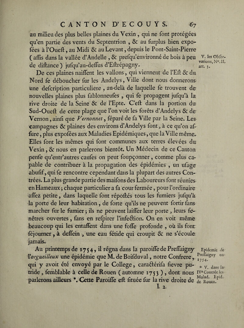 au milieu des plus belles plaines du Vexin , qui ne font protégées qu’en partie des vents du Septentrion , & au furplus bien expo- fées à l’Oueft, au Midi & au Levant, depuis le Pont-Saint-Pierre ( affis dans la vallée d’Andelle , & prefqu’environné de bois à peu V. les obfer- de diftance) jufqu’au-deffus d’Eftrépagny. art. 3,’ De ces plaines naiffent les vallons , qui viennent de FEfi: & du Nord fe déboucher fur les Andelys, Ville dont nous donnerons' une defcription particulière , au-delà de laquelle fe trouvent de nouvelles plaines plus fablonneufes , qui fe propagent jufqu’à la rive droite de la Seine & de l’Epte. C’eft dans la portion du Sud-Oueft de cette plage que l’on voit les forêts d’Andelys & de Vernon, ainfi que Vernonnet , féparé de fa Ville par la Seine. Les* campagnes & plaines des environs d’Andelys font 5 à ce qu’on af- fure , plus expofées aux Maladies Epidémiques, que la Ville même» Elles font les mêmes qui font communes aux terres élevées du Vexin, & nous en parlerons bientôt. Un Médecin de ce Canton penfe qu’entr’autres caufes on peut foupçonner, comme plus ca¬ pable de contribuer à la propagation des épidémies , un ufage abufif, quife rencontre cependant dans la plupart des autres Con¬ trées. La plus grande partie des maifons des Laboureurs font réunies; en Hameaux ; chaque particulier a fa cour fermée, pour l’ordinaire affez petite, dans laquelle font répoftés tous les fumiers jufqu’à la porte de leur habitation, de forte qu’ils ne peuvent fortir fans marcher fur le fumier ; ils ne peuvent laiffer leur porte 3 leurs fe¬ nêtres ouvertes, fans en refpirer l’infection. On en voit même beaucoup qui les entaffent dans une foffe profonde , où ils font féjourner, à deffein 3 une eau fétide qui croupit & ne s’écoule jamais. Au printemps de 1754, il régna dans la paroiffede PrefTaigny Epidémie dè- l'orgueilleux une épidémie que M. de Boifduval, notre Confrère , eiî qui y avoit été envoyé par le College, caraftérifa fievre pu- * v dans tride 3 femblable à celle de Rouen ( automne 1753), dont nous IVe Contrée les parlerons ailleurs *. Cette Paroiffe eft fituée fur la rive droite de dc^Rouem1^ I. 1