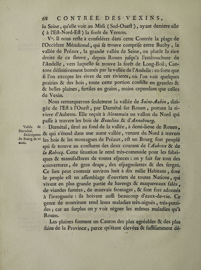 la Seine, qu’elle voit au Midi ( Sud-Oueft ) , ayant derrière elle { à l’Eft-Nord-Eft ) la forêt de Vernon. V°. Il nous refte à confidérer dans cette Contrée la plage de l’Occident Méridional, qui fe trouve comprife entre Buchy, la vallée de Préaux, la grande vallée de Seine, ou plutôt la rive droite de ce fleuve , depuis Rouen jufqu’à l’embouchure de l’Andelle , vers laquelle fe trouve la forêt de Long-Boil ; Can¬ tons définitivement bornés par la vallée de l’Andelle : en forte que fi l’on excepte les rives de ces rivières, où l’on voit quelques prairies & des bois , toute cette portion confifte en grandes & & belles plaines, fertiles en grains, moins cependant que celles du Vexin. Nous remarquerons feulement la vallée de Saint-Aubin, diri¬ gée de l’Eft à l’Oueft, par Darnétal fur Rouen , portant la ri¬ vière d’Aubette. Elle reçoit à Montmain un vallon du Nord qui paffe à travers les bois de Beaulieu & è? Annebourg. Vallée de Darnétal, fitué au fond de la vallée , à demi-lieue de Rouen, ^Description & qui s’étend dans une autre vallée, venant du Nord à travers du Bourg de ce jes ^0[s \es montagnes de Préaux, eft un Bourg fort peuplé qui fe trouve au confluent des deux courans de YAubette & de la Robecq. Cette fituation le rend très-commode pour les fabri¬ ques & manufactures de toutes efpeces : on y fait fur tout des couvertures, de gros draps, des efpagnolettes & des ferges. Ce lieu peut contenir environ huit à dix mille Habitans , dont le peuple eft un aflemblage d’ouvriers de toutes Nations, qui vivent en plus grande partie de harengs & maquereaux falés , de viandes fumées 3 de mauvais fromages, & font fort adonnés à l’ivrognerie : ils boivent auffi beaucoup d’eaux-de-vie. Ce genre de nourriture rend leurs maladies très-aiguës, très-putri¬ des * car au furplus on y voit régner les mêmes maladies qu’à Rouen. Les plaines forment un Canton des plus agréables & des plus fains de la Province, parce qu’étant élevées & fuffifamment dé-
