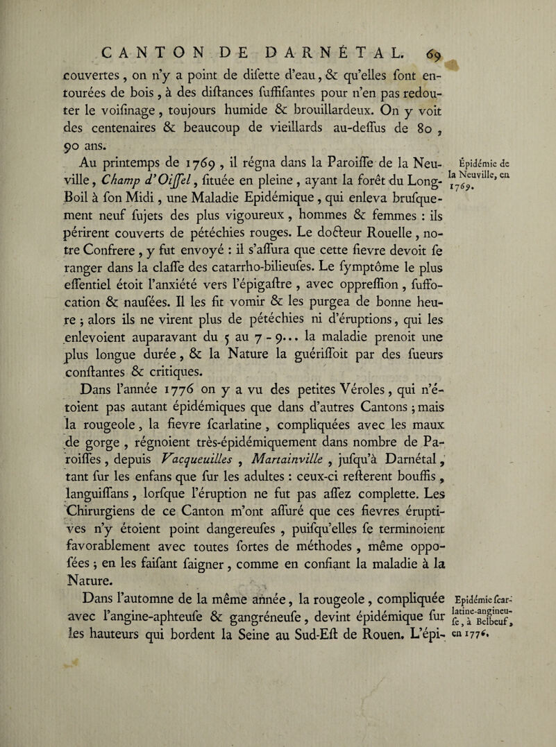 couvertes, on n’y a point de difette d’eau, & qu’elles font en¬ tourées de bois , à des diftances fuffifantes pour n’en pas redou¬ ter le voifinage , toujours humide & brouillardeux. On y voit des centenaires & beaucoup de vieillards au-defïus de 80 , 90 ans. Au printemps de 1769 , il régna dans la Paroifle de la Neu- Epidémie de ville, Champ d’OiJfel, fituée en pleine , ayant la forêt du Long- ^avilIe>eri Boil à fon Midi, une Maladie Epidémique , qui enleva brufque- ment neuf fujets des plus vigoureux , hommes & femmes : ils périrent couverts de pétéchies rouges. Le dofteur Rouelle, no¬ tre Confrère , y fut envoyé : il s’afïura que cette fievre devoit fe ranger dans la claffe des catarrho-bilieufes. Le fymptôme le plus elFentiel étoit l’anxiété vers l’épigaftre , avec oppreffion, fuffo- cation & naufées. Il les fit vomir & les purgea de bonne heu¬ re ; alors ils ne virent plus de pétéchies ni d’éruptions, qui les enlevoient auparavant du 5 au 7 - 9... la maladie prenoit une plus longue durée, & la Nature la guériffoit par des fueurs confiantes ■& critiques. Dans l’année 1776 on y a vu des petites Véroles, qui n’é- toient pas autant épidémiques que dans d’autres Cantons ; mais la rougeole, la fievre fcarlatine, compliquées avec les maux de gorge , régnoient très-épidémiquement dans nombre de Pa- roiffes , depuis Kacqueuilles , Martainville , jufqu’à Darnétal, tant fur les enfans que fur les adultes : ceux-ci refterent bouffis , languifîans, lorfque l’éruption ne fut pas allez complette. Les Chirurgiens de ce Canton m’ont alluré que ces fievres érupti¬ ves n’y étoient point dangereufes , puifqu elles fe terminoient favorablement avec toutes fortes de méthodes , même oppo- fées ; en les faifant faigner , comme en confiant la maladie à la Nature. Dans l’automne de la même année, la rougeole , compliquée Epidémie fcar-' avec l’angine-aphteufe & gangréneufe, devint épidémique fur ‘ “ Bdbèuf* les hauteurs qui bordent la Seine au Sud-Efl de Rouen. L’épi- en